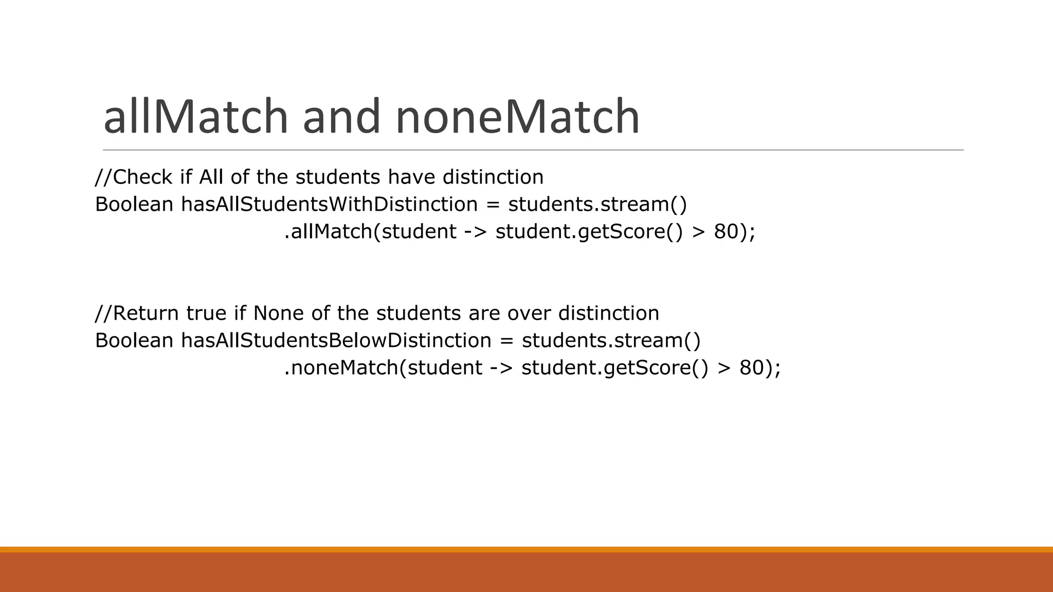 allMatch and noneMatch
//Check if All of the students have distinction
Boolean hasAllStudentsWithDistinction = students.stream()
.allMatch(student -> student.getScore() > 80);
//Return true if None of the students are over distinction
Boolean hasAllStudentsBelowDistinction = students.stream()
.noneMatch(student -> student.getScore() > 80);
 