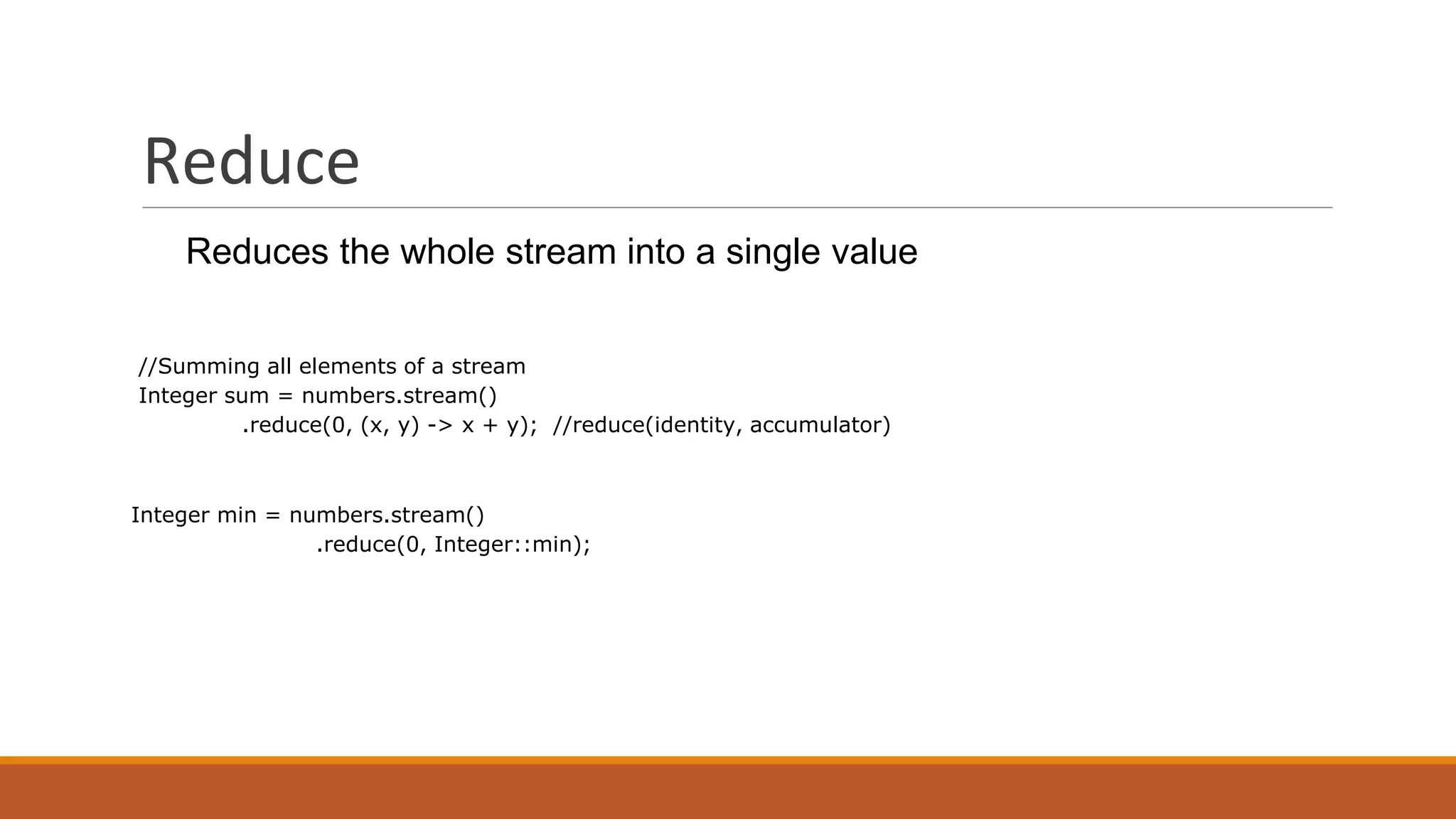 Reduce
Reduces the whole stream into a single value
//Summing all elements of a stream
Integer sum = numbers.stream()
.reduce(0, (x, y) -> x + y); //reduce(identity, accumulator)
Integer min = numbers.stream()
.reduce(0, Integer::min);
 