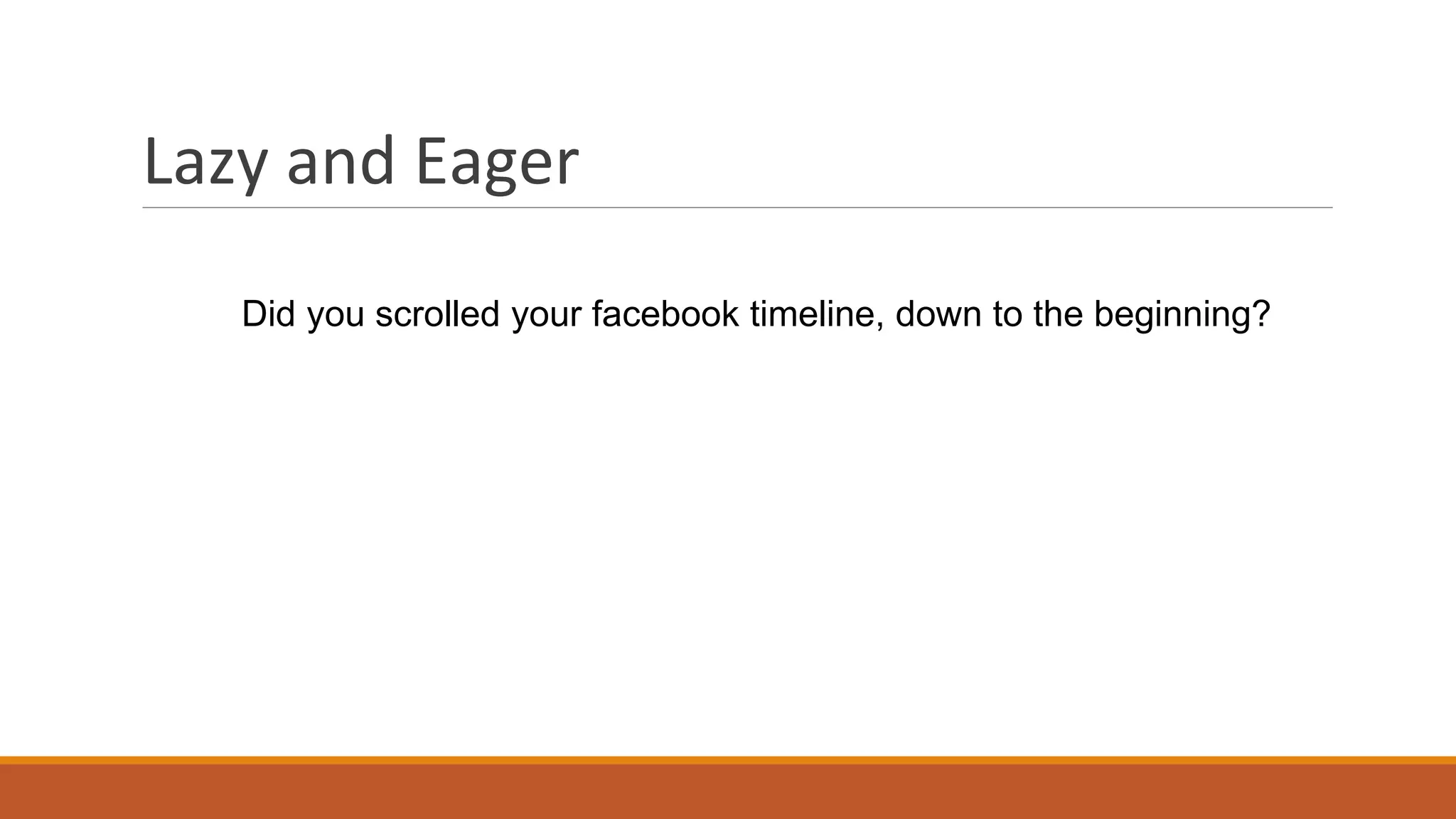 Lazy and Eager
Did you scrolled your facebook timeline, down to the beginning?
 