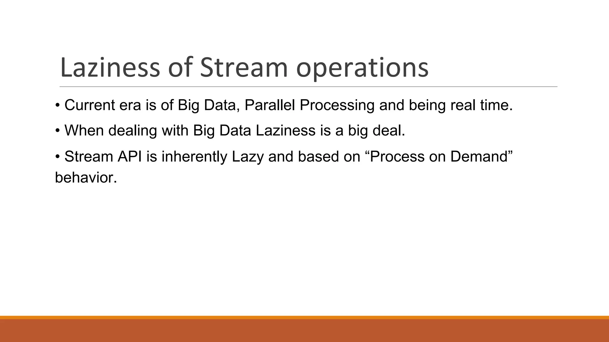 Laziness of Stream operations
• Current era is of Big Data, Parallel Processing and being real time.
• When dealing with Big Data Laziness is a big deal.
• Stream API is inherently Lazy and based on “Process on Demand”
behavior.
 