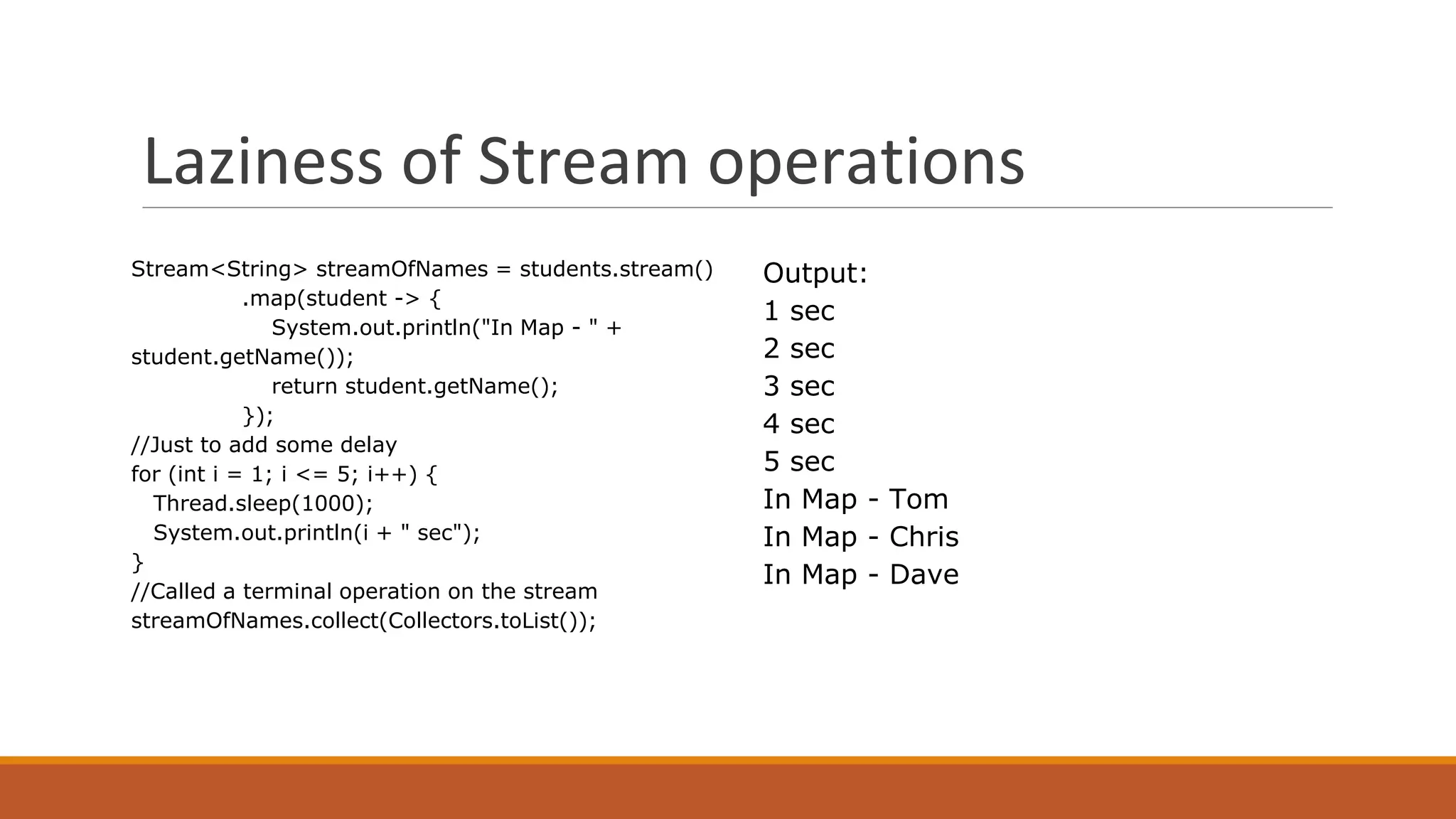 Laziness of Stream operations
Stream<String> streamOfNames = students.stream()
.map(student -> {
System.out.println("In Map - " +
student.getName());
return student.getName();
});
//Just to add some delay
for (int i = 1; i <= 5; i++) {
Thread.sleep(1000);
System.out.println(i + " sec");
}
//Called a terminal operation on the stream
streamOfNames.collect(Collectors.toList());
Output:
1 sec
2 sec
3 sec
4 sec
5 sec
In Map - Tom
In Map - Chris
In Map - Dave
 