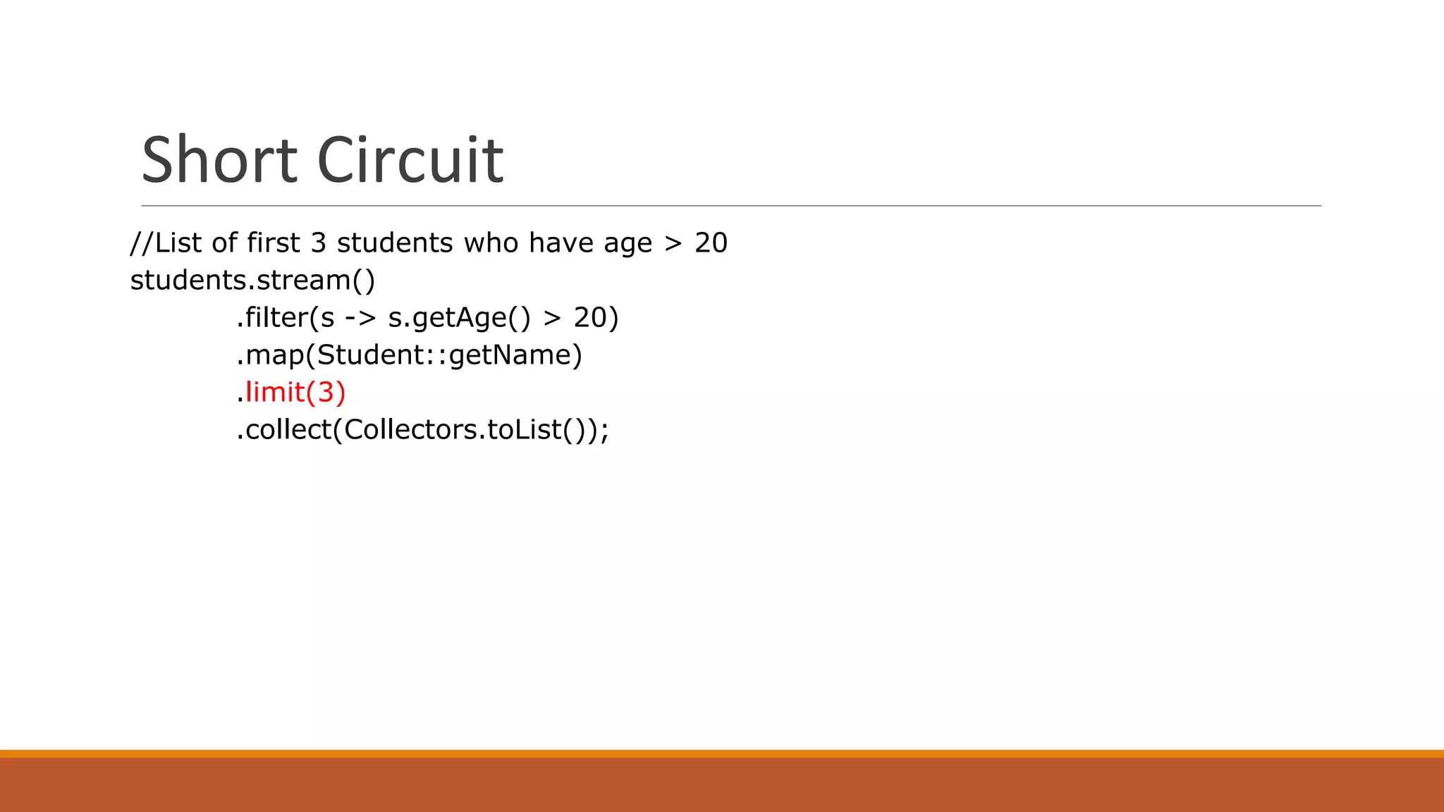 Short Circuit
//List of first 3 students who have age > 20
students.stream()
.filter(s -> s.getAge() > 20)
.map(Student::getName)
.limit(3)
.collect(Collectors.toList());
 