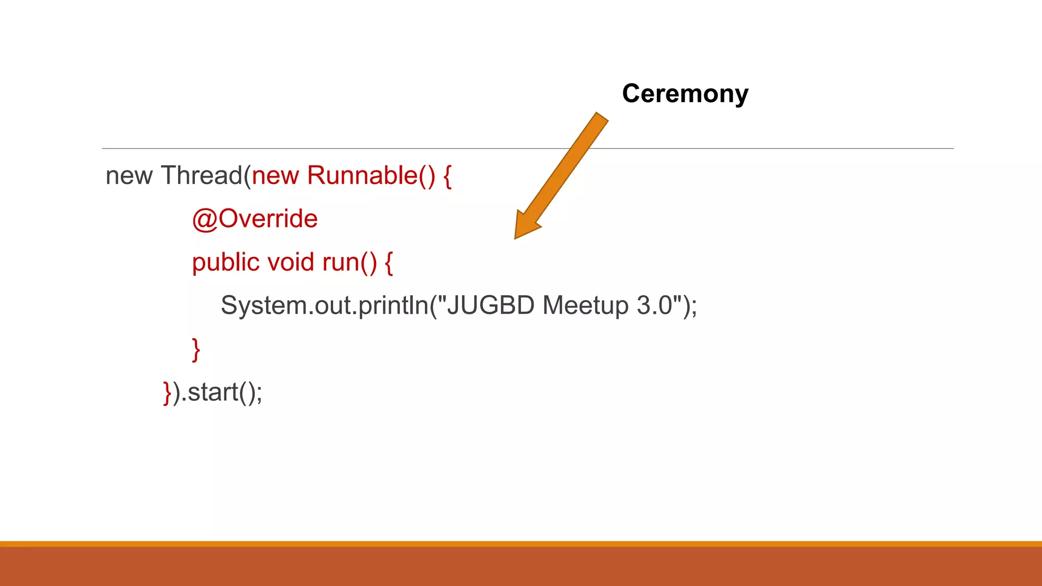 new Thread(new Runnable() {
@Override
public void run() {
System.out.println("JUGBD Meetup 3.0");
}
}).start();
Ceremony
 