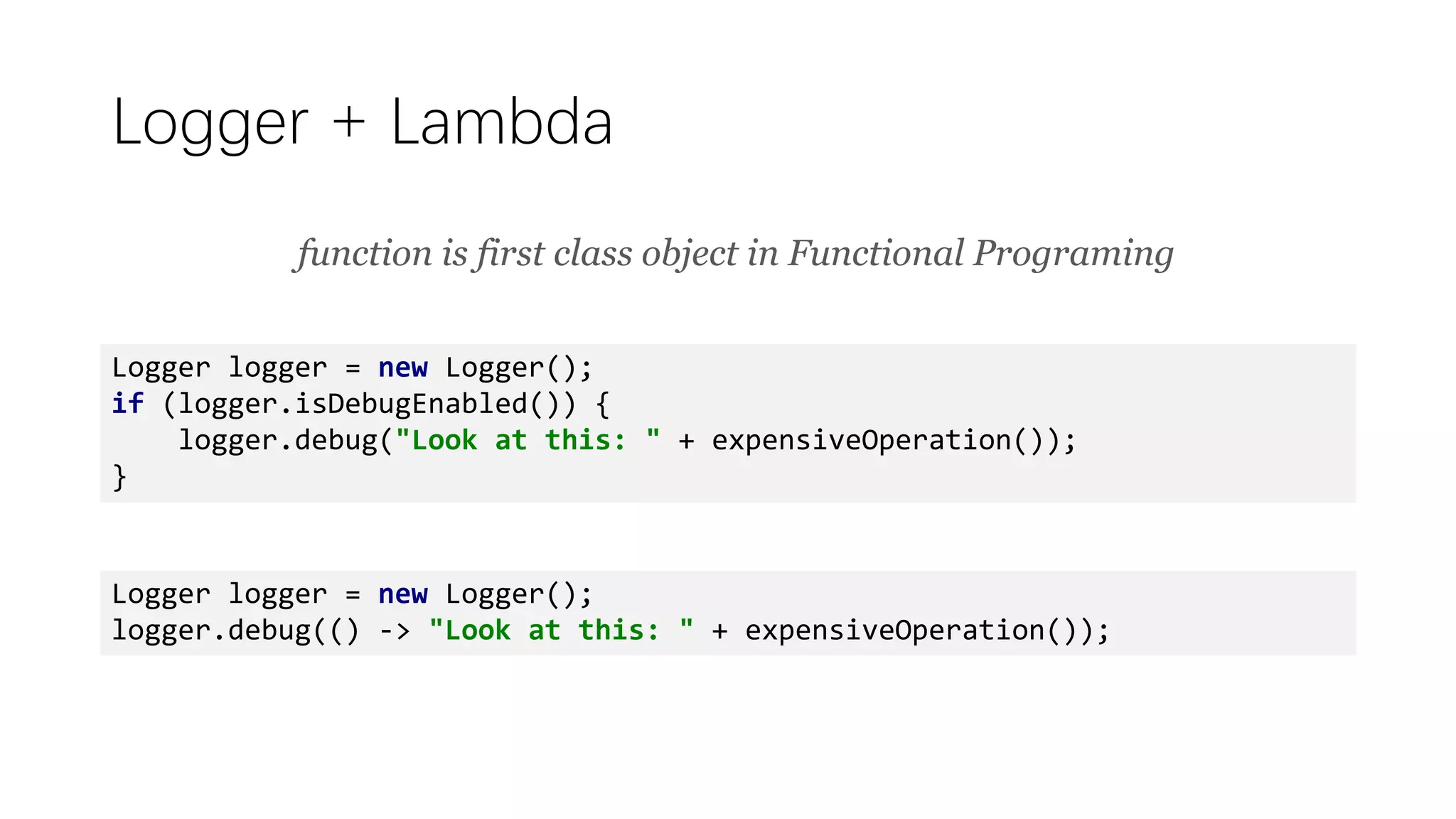 Logger + Lambda
Logger logger = new Logger();
if (logger.isDebugEnabled()) {
logger.debug("Look at this: " + expensiveOperation());
}
Logger logger = new Logger();
logger.debug(() -> "Look at this: " + expensiveOperation());
function is first class object in Functional Programing
 