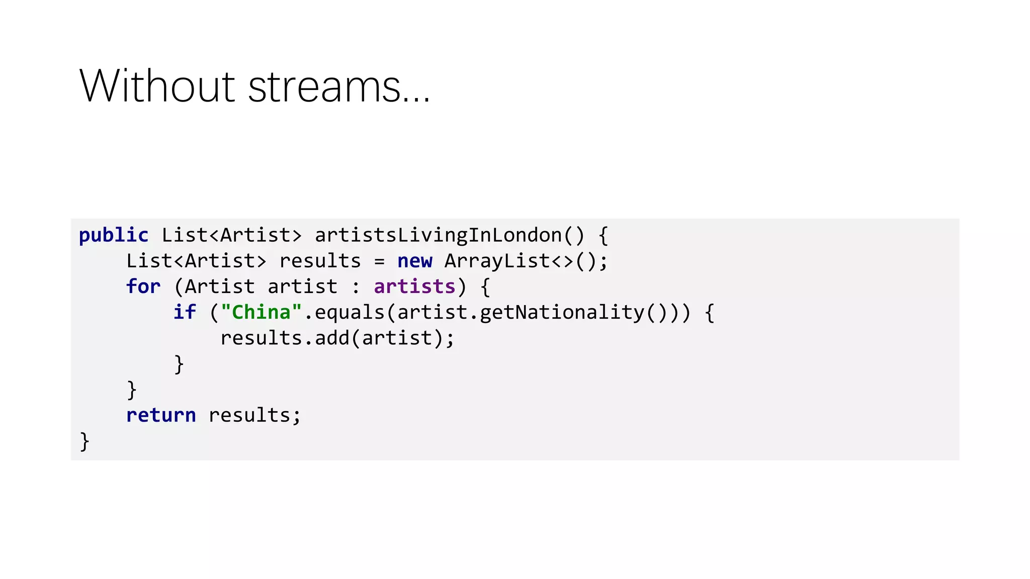 Without streams...
public List<Artist> artistsLivingInLondon() {
List<Artist> results = new ArrayList<>();
for (Artist artist : artists) {
if ("China".equals(artist.getNationality())) {
results.add(artist);
}
}
return results;
}
 
