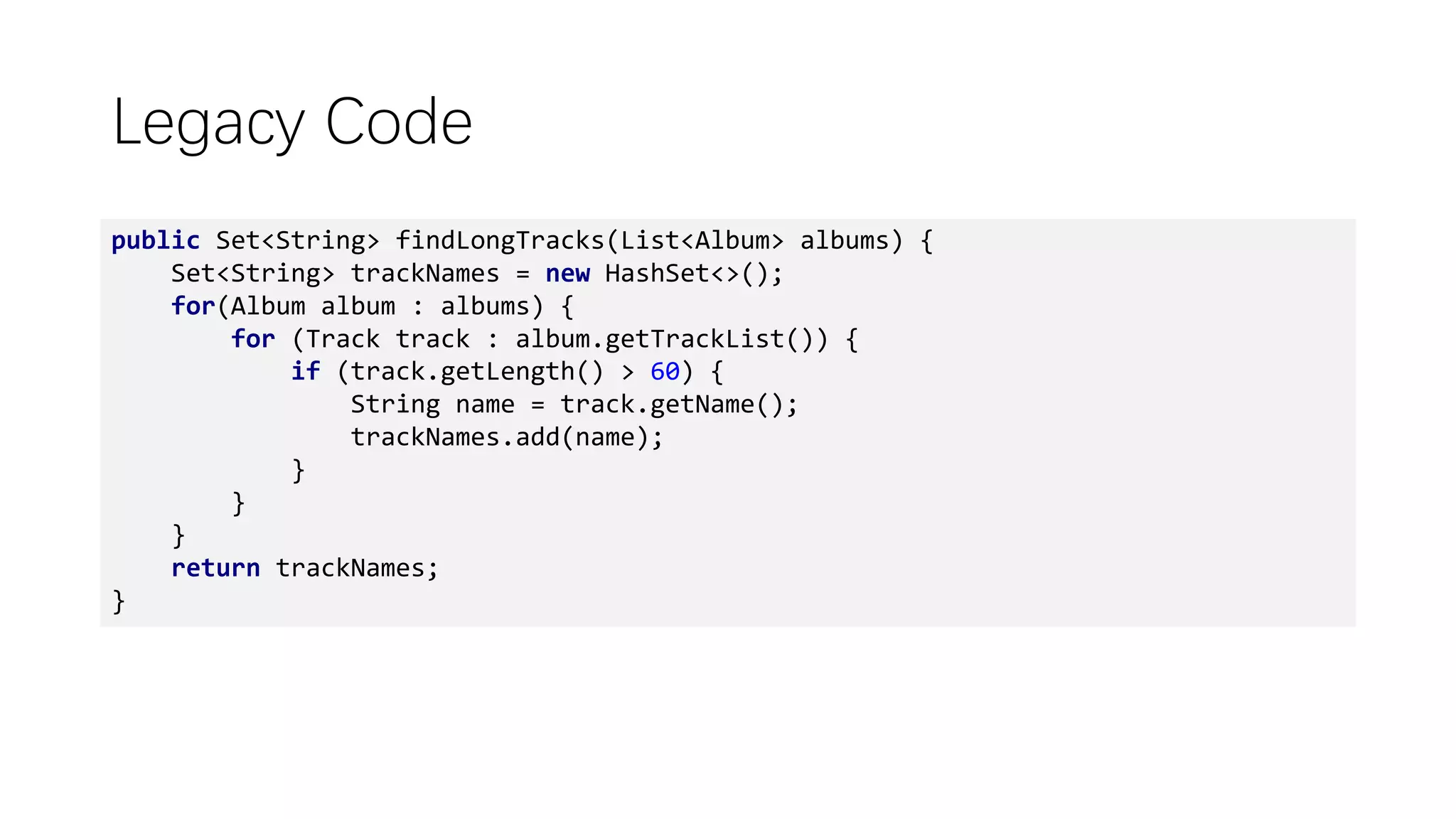 Legacy Code
public Set<String> findLongTracks(List<Album> albums) {
Set<String> trackNames = new HashSet<>();
for(Album album : albums) {
for (Track track : album.getTrackList()) {
if (track.getLength() > 60) {
String name = track.getName();
trackNames.add(name);
}
}
}
return trackNames;
}
 
