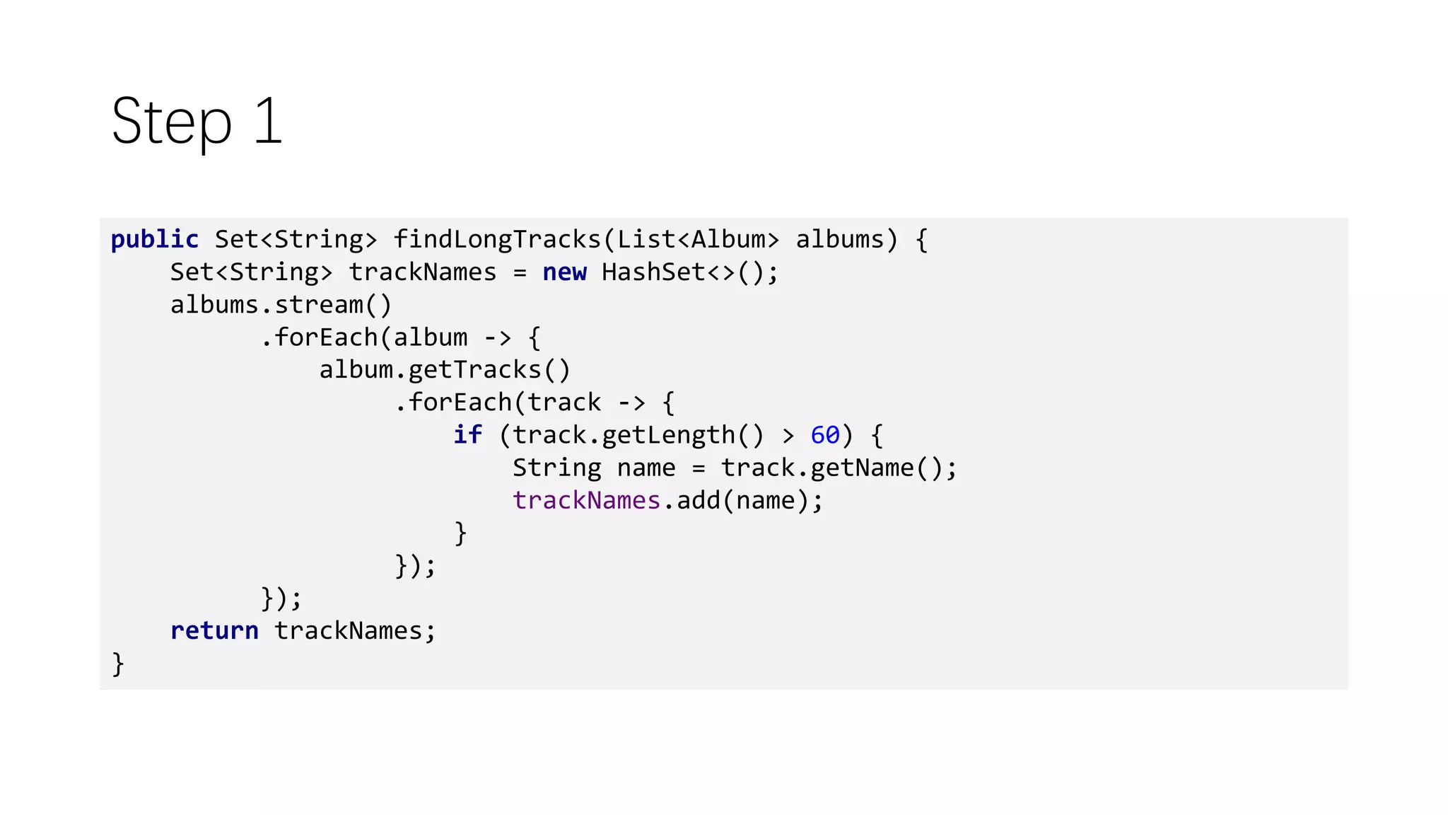 Step 1
public Set<String> findLongTracks(List<Album> albums) {
Set<String> trackNames = new HashSet<>();
albums.stream()
.forEach(album -> {
album.getTracks()
.forEach(track -> {
if (track.getLength() > 60) {
String name = track.getName();
trackNames.add(name);
}
});
});
return trackNames;
}
 