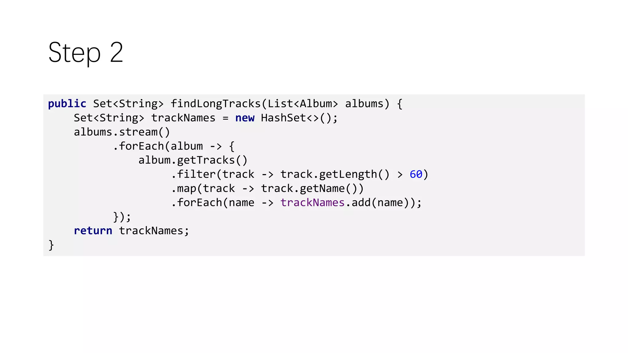 Step 2
public Set<String> findLongTracks(List<Album> albums) {
Set<String> trackNames = new HashSet<>();
albums.stream()
.forEach(album -> {
album.getTracks()
.filter(track -> track.getLength() > 60)
.map(track -> track.getName())
.forEach(name -> trackNames.add(name));
});
return trackNames;
}
 