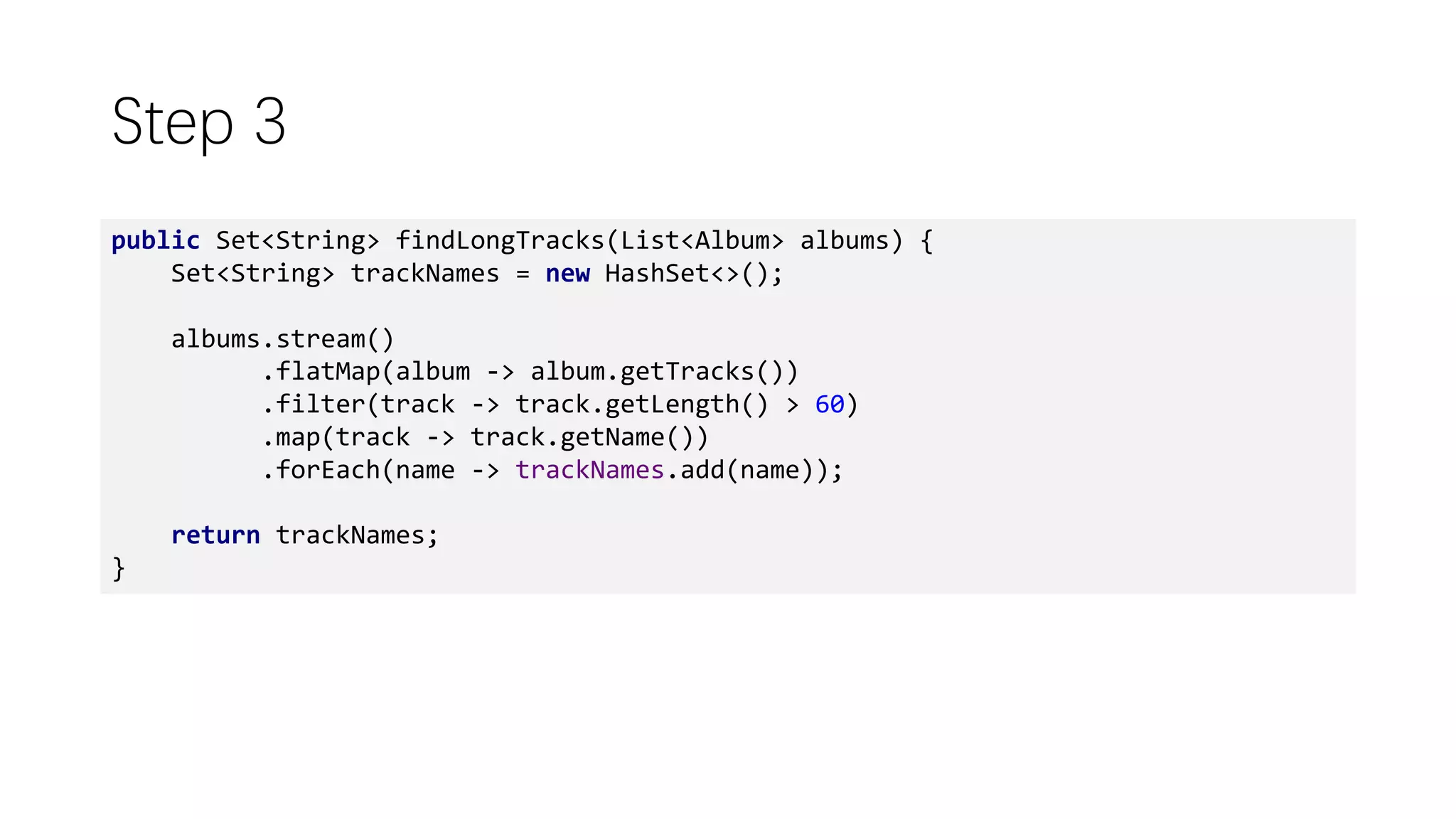 Step 3
public Set<String> findLongTracks(List<Album> albums) {
Set<String> trackNames = new HashSet<>();
albums.stream()
.flatMap(album -> album.getTracks())
.filter(track -> track.getLength() > 60)
.map(track -> track.getName())
.forEach(name -> trackNames.add(name));
return trackNames;
}
 
