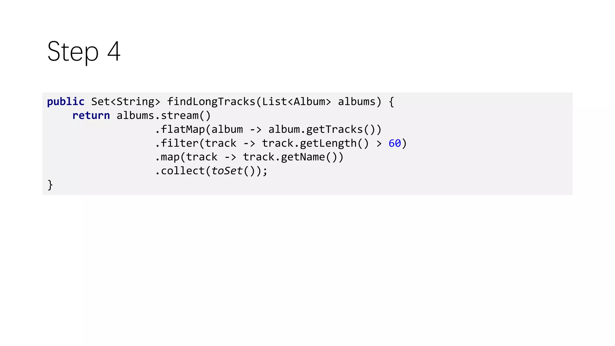 Step 4
public Set<String> findLongTracks(List<Album> albums) {
return albums.stream()
.flatMap(album -> album.getTracks())
.filter(track -> track.getLength() > 60)
.map(track -> track.getName())
.collect(toSet());
}
 