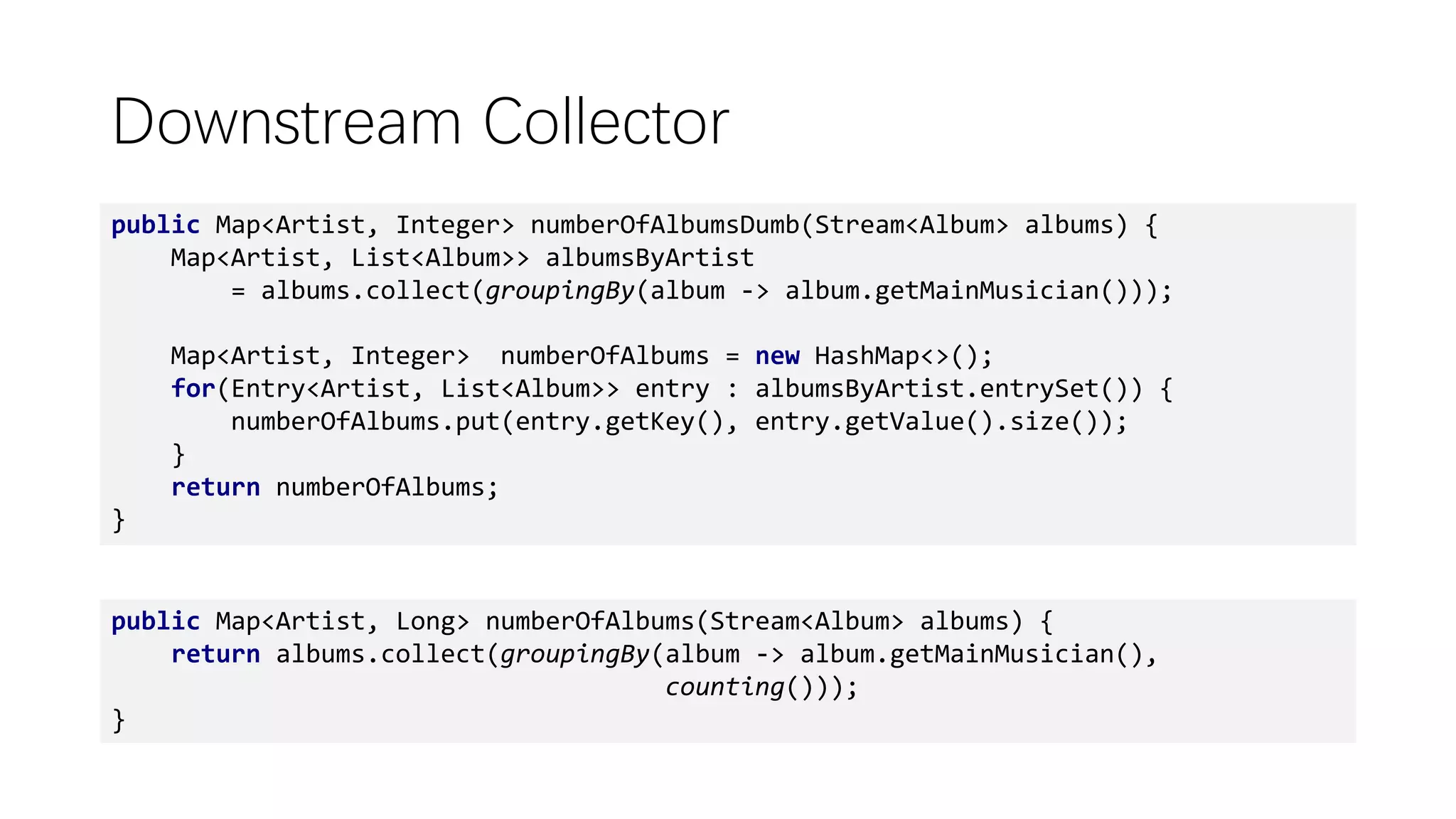 public Map<Artist, Long> numberOfAlbums(Stream<Album> albums) {
return albums.collect(groupingBy(album -> album.getMainMusician(),
counting()));
}
Downstream Collector
public Map<Artist, Integer> numberOfAlbumsDumb(Stream<Album> albums) {
Map<Artist, List<Album>> albumsByArtist
= albums.collect(groupingBy(album -> album.getMainMusician()));
Map<Artist, Integer> numberOfAlbums = new HashMap<>();
for(Entry<Artist, List<Album>> entry : albumsByArtist.entrySet()) {
numberOfAlbums.put(entry.getKey(), entry.getValue().size());
}
return numberOfAlbums;
}
 
