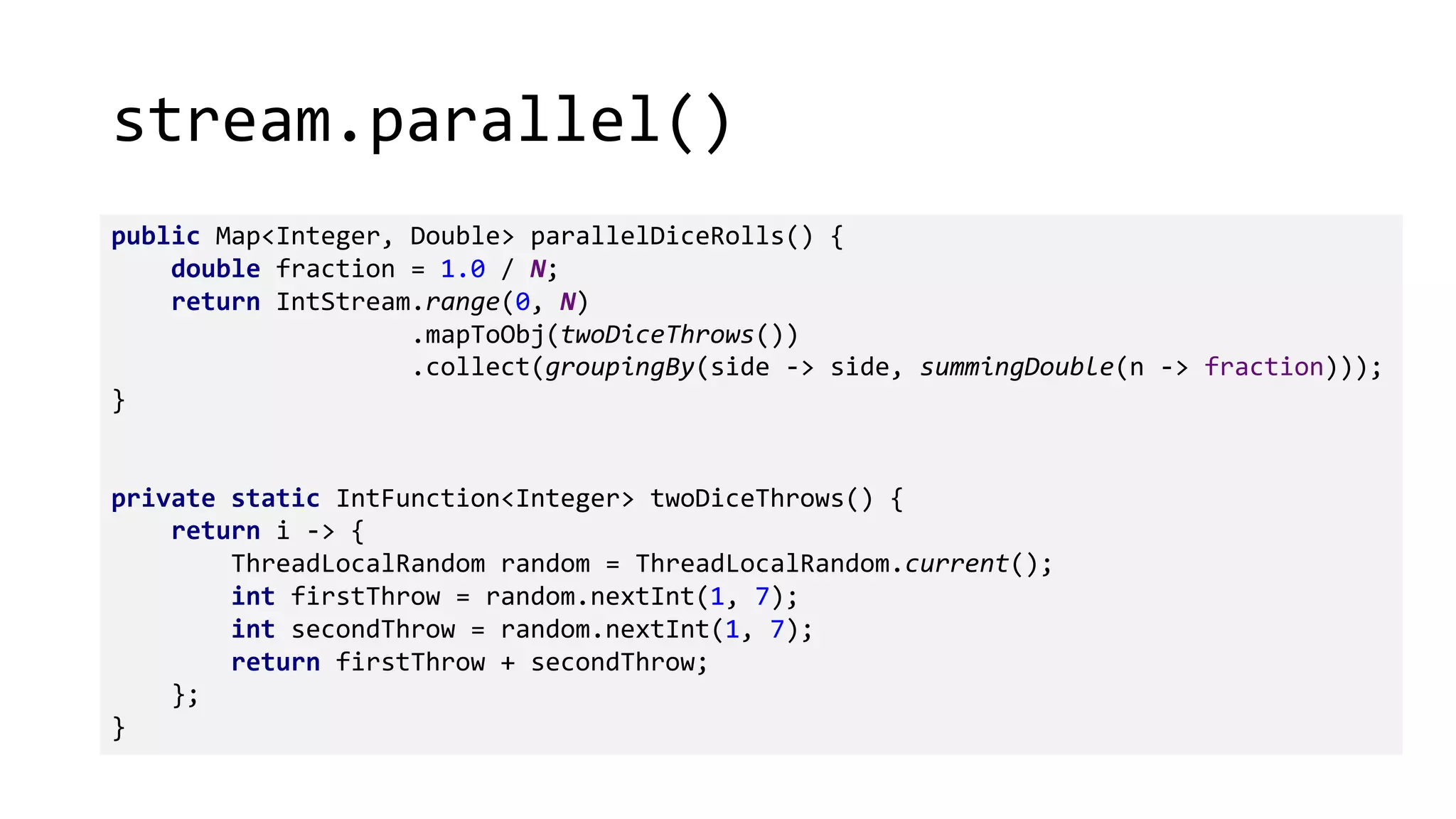 stream.parallel()
public Map<Integer, Double> parallelDiceRolls() {
double fraction = 1.0 / N;
return IntStream.range(0, N)
.mapToObj(twoDiceThrows())
.collect(groupingBy(side -> side, summingDouble(n -> fraction)));
}
private static IntFunction<Integer> twoDiceThrows() {
return i -> {
ThreadLocalRandom random = ThreadLocalRandom.current();
int firstThrow = random.nextInt(1, 7);
int secondThrow = random.nextInt(1, 7);
return firstThrow + secondThrow;
};
}
 