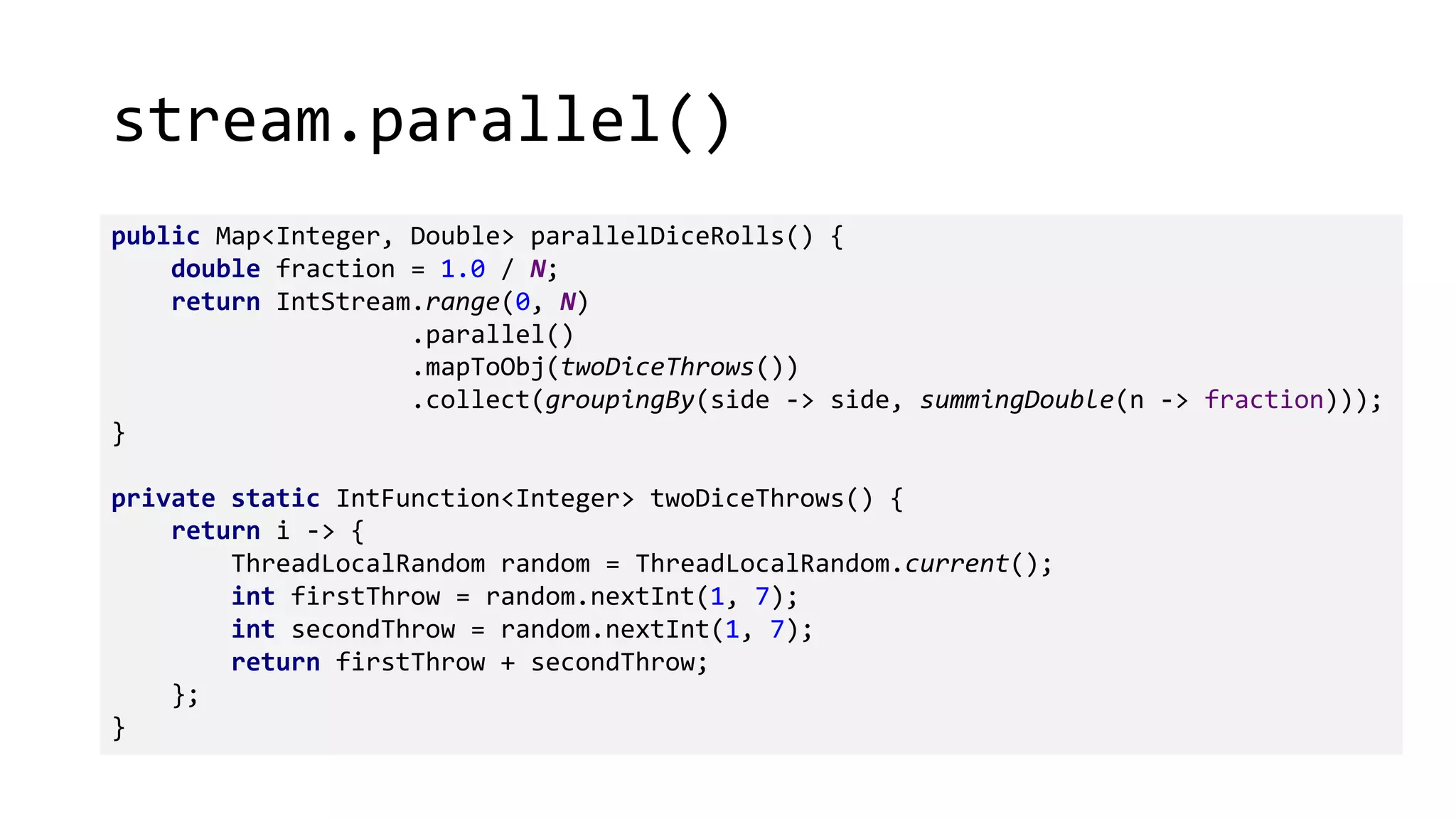 stream.parallel()
public Map<Integer, Double> parallelDiceRolls() {
double fraction = 1.0 / N;
return IntStream.range(0, N)
.parallel()
.mapToObj(twoDiceThrows())
.collect(groupingBy(side -> side, summingDouble(n -> fraction)));
}
private static IntFunction<Integer> twoDiceThrows() {
return i -> {
ThreadLocalRandom random = ThreadLocalRandom.current();
int firstThrow = random.nextInt(1, 7);
int secondThrow = random.nextInt(1, 7);
return firstThrow + secondThrow;
};
}
 