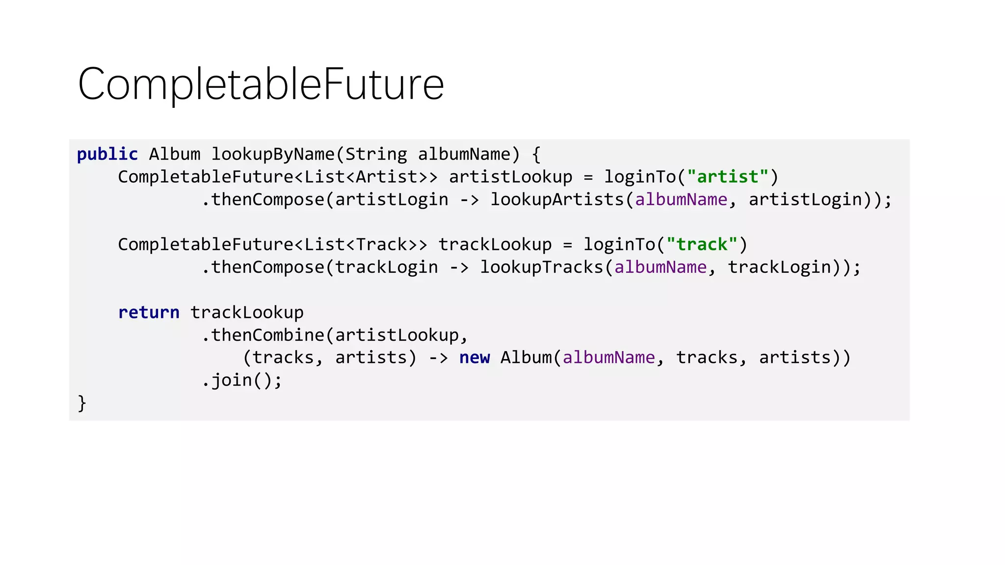 CompletableFuture
public Album lookupByName(String albumName) {
CompletableFuture<List<Artist>> artistLookup = loginTo("artist")
.thenCompose(artistLogin -> lookupArtists(albumName, artistLogin));
CompletableFuture<List<Track>> trackLookup = loginTo("track")
.thenCompose(trackLogin -> lookupTracks(albumName, trackLogin));
return trackLookup
.thenCombine(artistLookup,
(tracks, artists) -> new Album(albumName, tracks, artists))
.join();
}
 