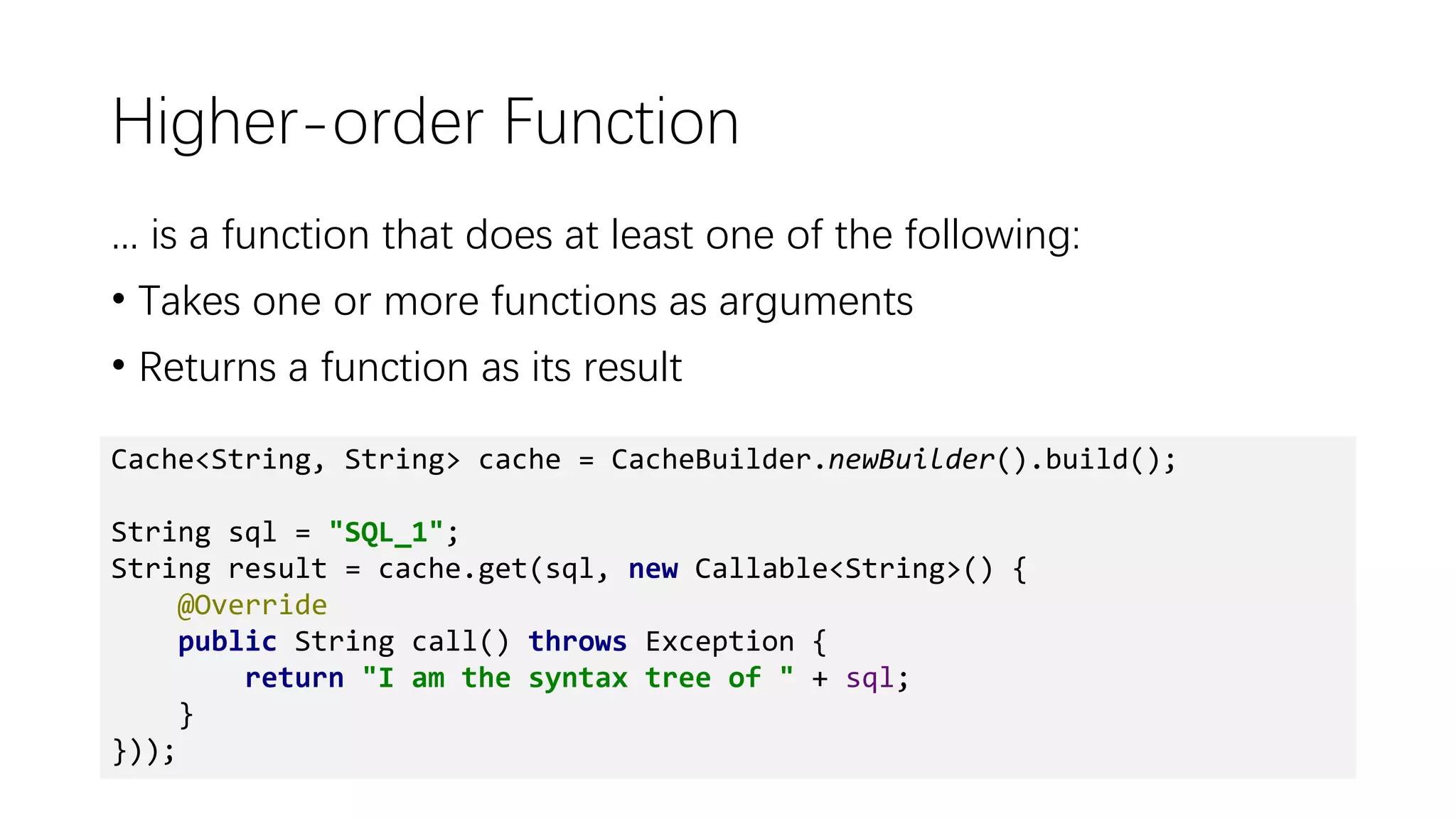 Higher-order Function
... is a function that does at least one of the following:
• Takes one or more functions as arguments
• Returns a function as its result
Cache<String, String> cache = CacheBuilder.newBuilder().build();
String sql = "SQL_1";
String result = cache.get(sql, new Callable<String>() {
@Override
public String call() throws Exception {
return "I am the syntax tree of " + sql;
}
}));
 