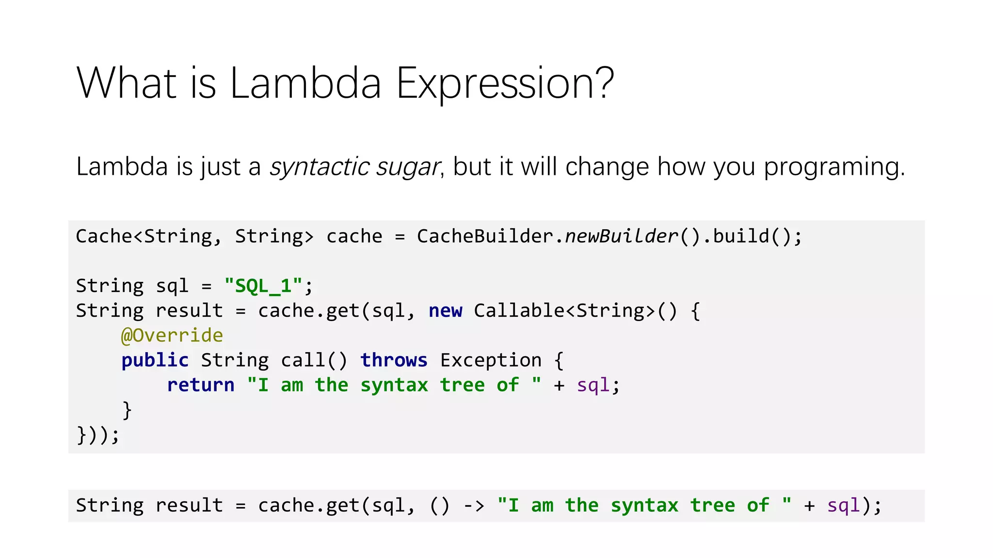 What is Lambda Expression?
Lambda is just a syntactic sugar, but it will change how you programing.
Cache<String, String> cache = CacheBuilder.newBuilder().build();
String sql = "SQL_1";
String result = cache.get(sql, new Callable<String>() {
@Override
public String call() throws Exception {
return "I am the syntax tree of " + sql;
}
}));
String result = cache.get(sql, () -> "I am the syntax tree of " + sql);
 
