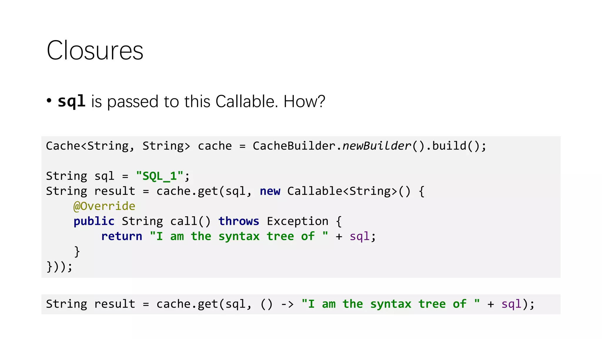 Closures
• sql is passed to this Callable. How?
Cache<String, String> cache = CacheBuilder.newBuilder().build();
String sql = "SQL_1";
String result = cache.get(sql, new Callable<String>() {
@Override
public String call() throws Exception {
return "I am the syntax tree of " + sql;
}
}));
String result = cache.get(sql, () -> "I am the syntax tree of " + sql);
 