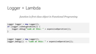 Logger + Lambda
Logger logger = new Logger();
if (logger.isDebugEnabled()) {
logger.debug("Look at this: " + expensiveOperation());
}
Logger logger = new Logger();
logger.debug(() -> "Look at this: " + expensiveOperation());
function is first class object in Functional Programing
 