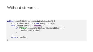 Without streams...
public List<Artist> artistsLivingInLondon() {
List<Artist> results = new ArrayList<>();
for (Artist artist : artists) {
if ("China".equals(artist.getNationality())) {
results.add(artist);
}
}
return results;
}
 