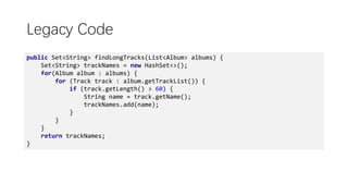 Legacy Code
public Set<String> findLongTracks(List<Album> albums) {
Set<String> trackNames = new HashSet<>();
for(Album album : albums) {
for (Track track : album.getTrackList()) {
if (track.getLength() > 60) {
String name = track.getName();
trackNames.add(name);
}
}
}
return trackNames;
}
 