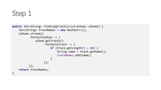 Step 1
public Set<String> findLongTracks(List<Album> albums) {
Set<String> trackNames = new HashSet<>();
albums.stream()
.forEach(album -> {
album.getTracks()
.forEach(track -> {
if (track.getLength() > 60) {
String name = track.getName();
trackNames.add(name);
}
});
});
return trackNames;
}
 