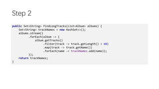 Step 2
public Set<String> findLongTracks(List<Album> albums) {
Set<String> trackNames = new HashSet<>();
albums.stream()
.forEach(album -> {
album.getTracks()
.filter(track -> track.getLength() > 60)
.map(track -> track.getName())
.forEach(name -> trackNames.add(name));
});
return trackNames;
}
 
