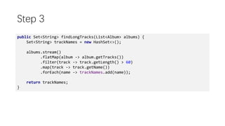Step 3
public Set<String> findLongTracks(List<Album> albums) {
Set<String> trackNames = new HashSet<>();
albums.stream()
.flatMap(album -> album.getTracks())
.filter(track -> track.getLength() > 60)
.map(track -> track.getName())
.forEach(name -> trackNames.add(name));
return trackNames;
}
 