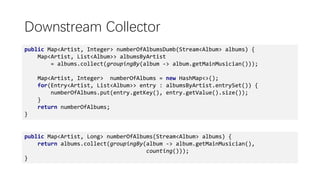 public Map<Artist, Long> numberOfAlbums(Stream<Album> albums) {
return albums.collect(groupingBy(album -> album.getMainMusician(),
counting()));
}
Downstream Collector
public Map<Artist, Integer> numberOfAlbumsDumb(Stream<Album> albums) {
Map<Artist, List<Album>> albumsByArtist
= albums.collect(groupingBy(album -> album.getMainMusician()));
Map<Artist, Integer> numberOfAlbums = new HashMap<>();
for(Entry<Artist, List<Album>> entry : albumsByArtist.entrySet()) {
numberOfAlbums.put(entry.getKey(), entry.getValue().size());
}
return numberOfAlbums;
}
 
