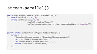 stream.parallel()
public Map<Integer, Double> parallelDiceRolls() {
double fraction = 1.0 / N;
return IntStream.range(0, N)
.mapToObj(twoDiceThrows())
.collect(groupingBy(side -> side, summingDouble(n -> fraction)));
}
private static IntFunction<Integer> twoDiceThrows() {
return i -> {
ThreadLocalRandom random = ThreadLocalRandom.current();
int firstThrow = random.nextInt(1, 7);
int secondThrow = random.nextInt(1, 7);
return firstThrow + secondThrow;
};
}
 