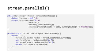 stream.parallel()
public Map<Integer, Double> parallelDiceRolls() {
double fraction = 1.0 / N;
return IntStream.range(0, N)
.parallel()
.mapToObj(twoDiceThrows())
.collect(groupingBy(side -> side, summingDouble(n -> fraction)));
}
private static IntFunction<Integer> twoDiceThrows() {
return i -> {
ThreadLocalRandom random = ThreadLocalRandom.current();
int firstThrow = random.nextInt(1, 7);
int secondThrow = random.nextInt(1, 7);
return firstThrow + secondThrow;
};
}
 