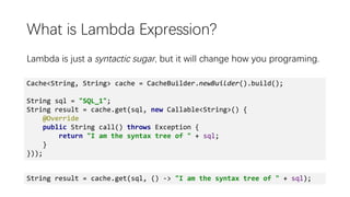 What is Lambda Expression?
Lambda is just a syntactic sugar, but it will change how you programing.
Cache<String, String> cache = CacheBuilder.newBuilder().build();
String sql = "SQL_1";
String result = cache.get(sql, new Callable<String>() {
@Override
public String call() throws Exception {
return "I am the syntax tree of " + sql;
}
}));
String result = cache.get(sql, () -> "I am the syntax tree of " + sql);
 