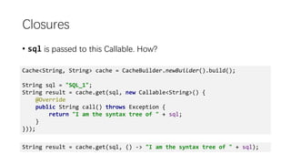 Closures
• sql is passed to this Callable. How?
Cache<String, String> cache = CacheBuilder.newBuilder().build();
String sql = "SQL_1";
String result = cache.get(sql, new Callable<String>() {
@Override
public String call() throws Exception {
return "I am the syntax tree of " + sql;
}
}));
String result = cache.get(sql, () -> "I am the syntax tree of " + sql);
 
