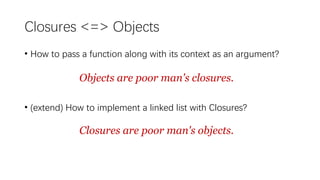 • How to pass a function along with its context as an argument?
• (extend) How to implement a linked list with Closures?
Objects are poor man's closures.
Closures are poor man's objects.
Closures <=> Objects
 
