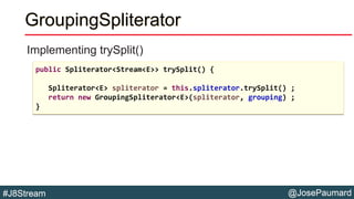 @JosePaumard#J8Stream
GroupingSpliterator
Implementing trySplit()
public Spliterator<Stream<E>> trySplit() {
Spliterator<E...