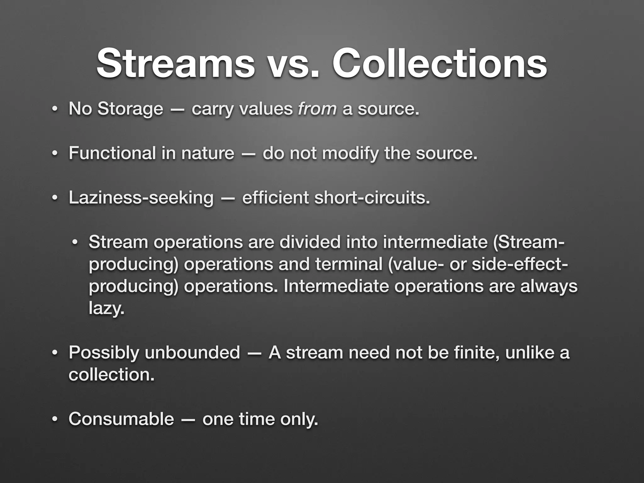 Streams vs. Collections
• No Storage — carry values from a source.
• Functional in nature — do not modify the source.
• Laziness-seeking — efﬁcient short-circuits.
• Stream operations are divided into intermediate (Stream-
producing) operations and terminal (value- or side-effect-
producing) operations. Intermediate operations are always
lazy.
• Possibly unbounded — A stream need not be ﬁnite, unlike a
collection.
• Consumable — one time only.
 