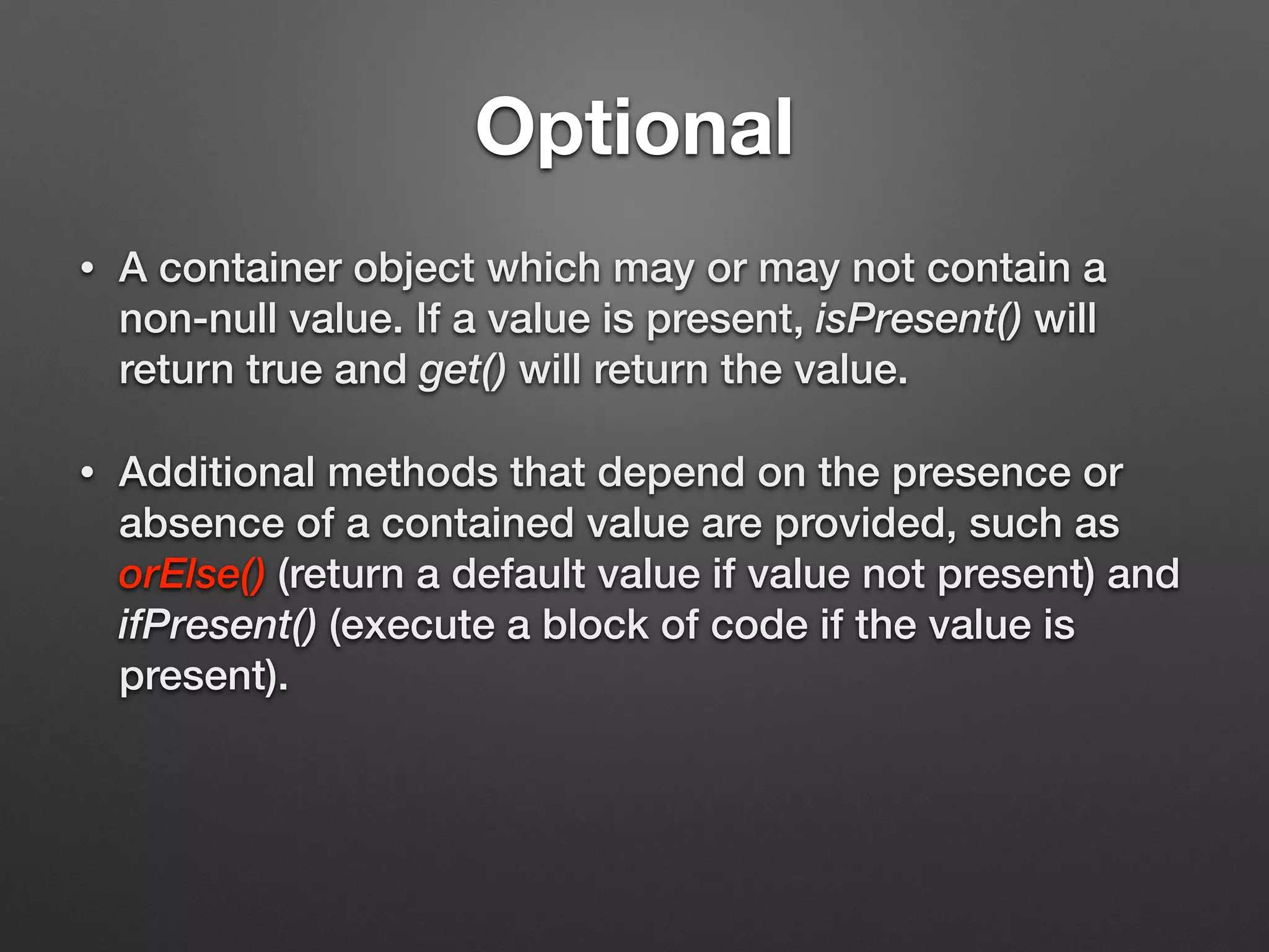 Optional
• A container object which may or may not contain a
non-null value. If a value is present, isPresent() will
return true and get() will return the value.
• Additional methods that depend on the presence or
absence of a contained value are provided, such as
orElse() (return a default value if value not present) and
ifPresent() (execute a block of code if the value is
present).
 