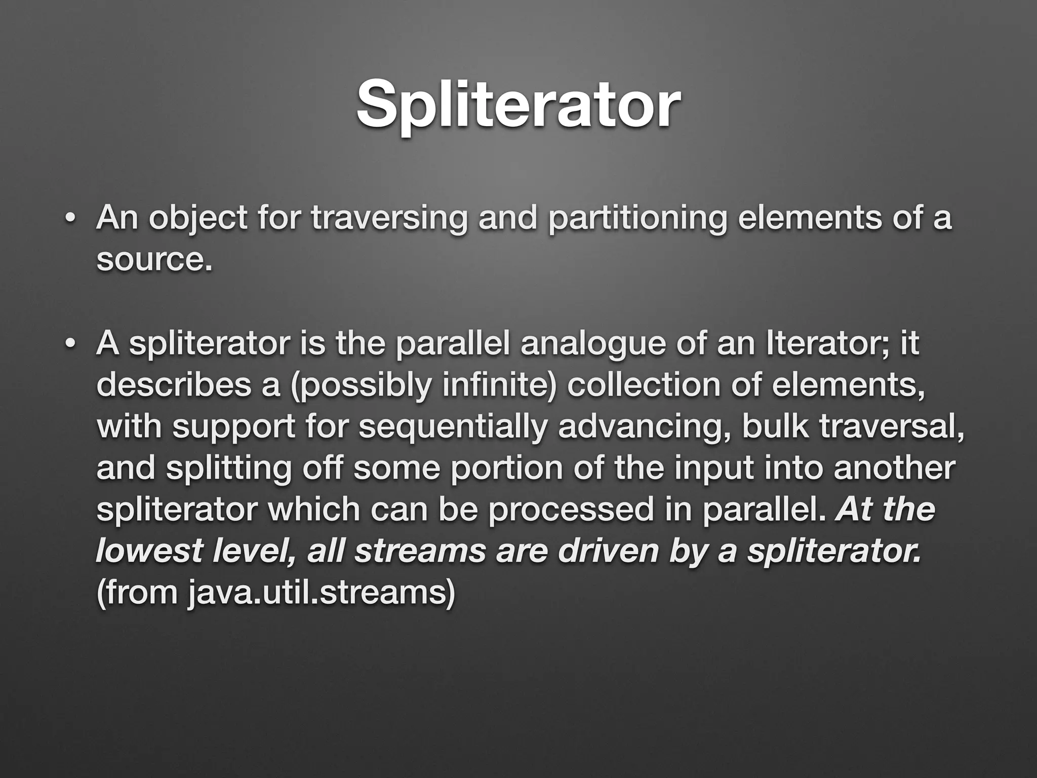 Spliterator
• An object for traversing and partitioning elements of a
source.
• A spliterator is the parallel analogue of an Iterator; it
describes a (possibly inﬁnite) collection of elements,
with support for sequentially advancing, bulk traversal,
and splitting off some portion of the input into another
spliterator which can be processed in parallel. At the
lowest level, all streams are driven by a spliterator.
(from java.util.streams)
 