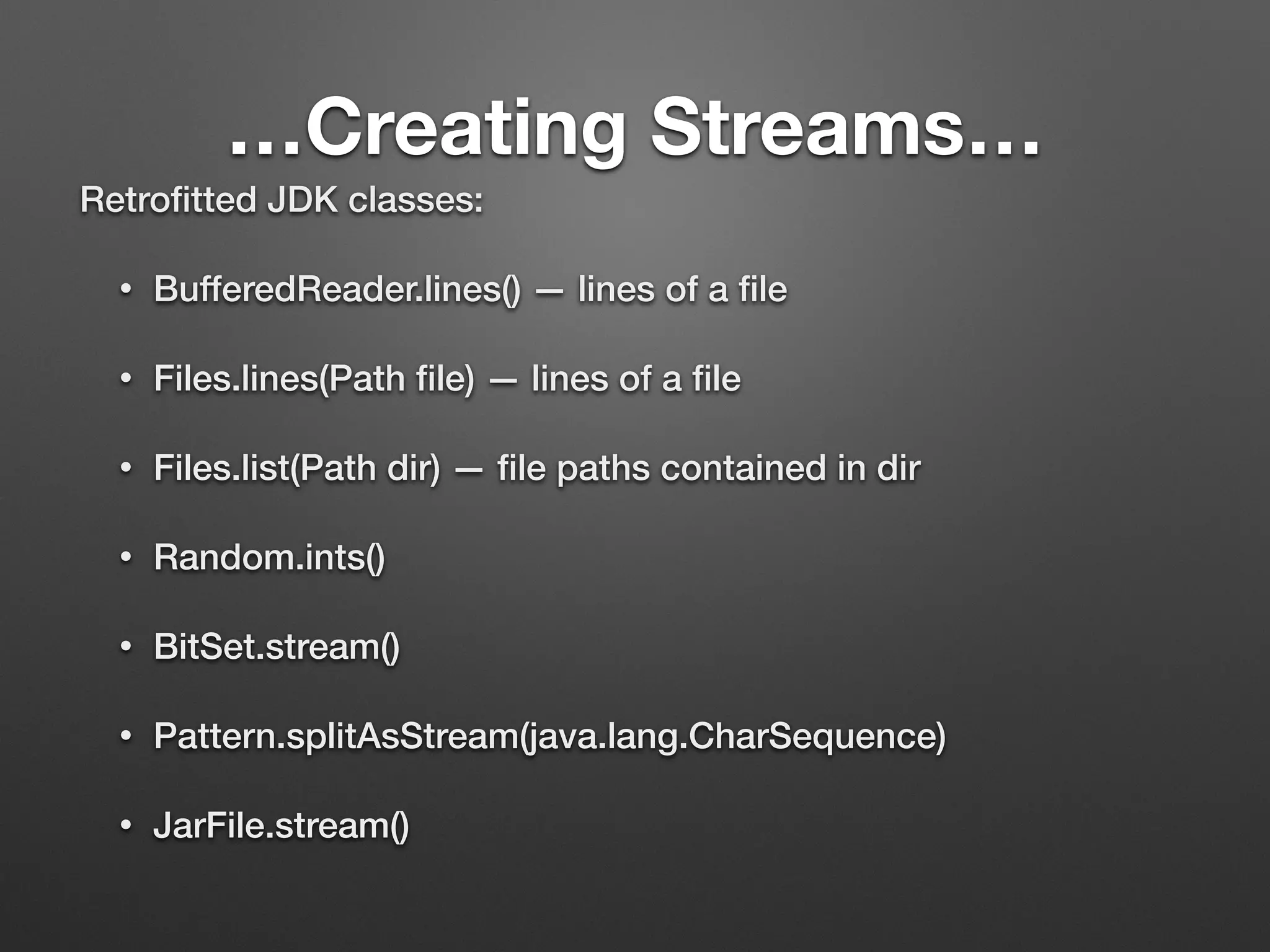 …Creating Streams…
Retroﬁtted JDK classes:
• BufferedReader.lines() — lines of a ﬁle
• Files.lines(Path ﬁle) — lines of a ﬁle
• Files.list(Path dir) — ﬁle paths contained in dir
• Random.ints()
• BitSet.stream()
• Pattern.splitAsStream(java.lang.CharSequence)
• JarFile.stream()
 