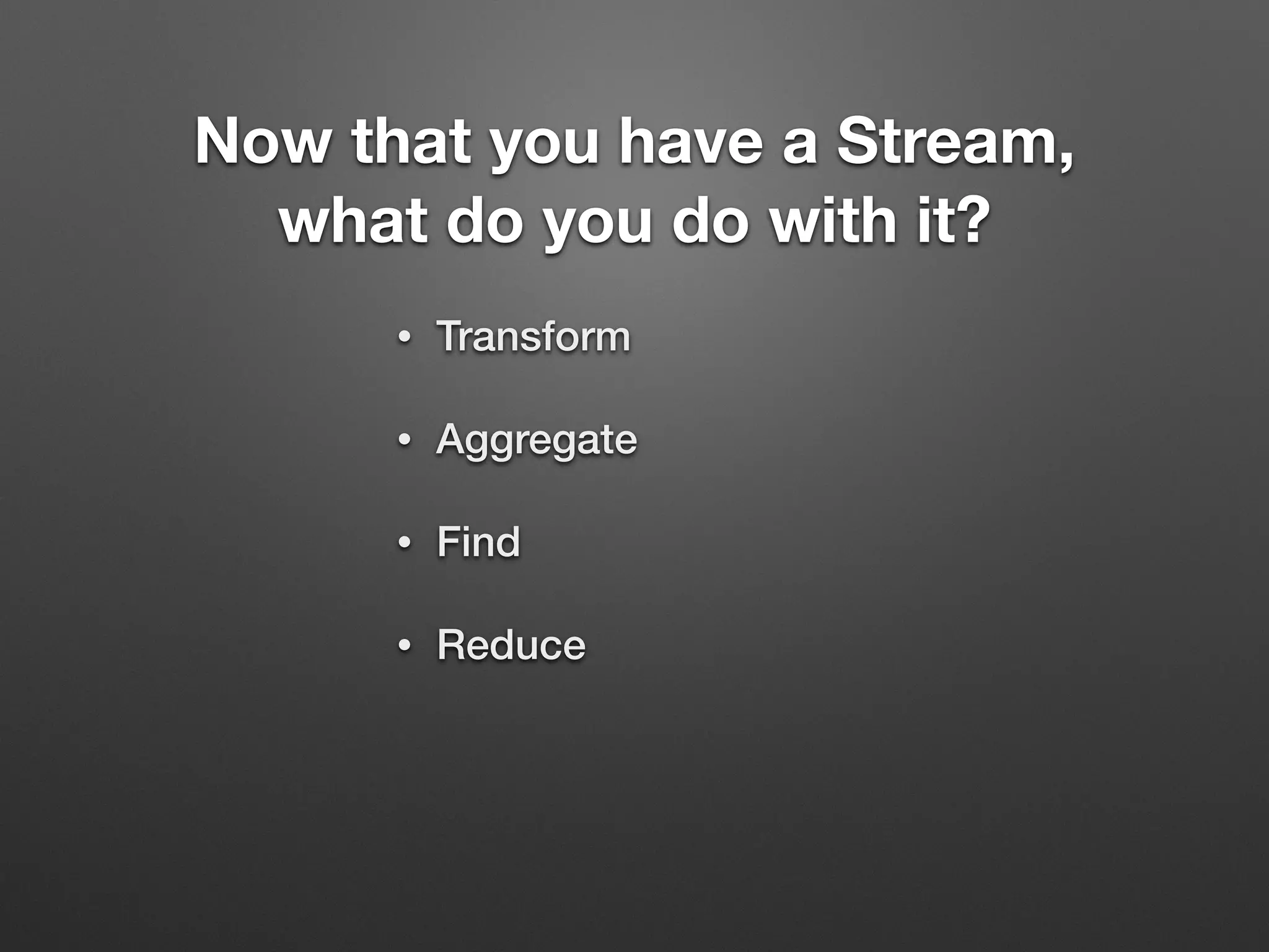 Now that you have a Stream,
what do you do with it?
• Transform
• Aggregate
• Find
• Reduce
 