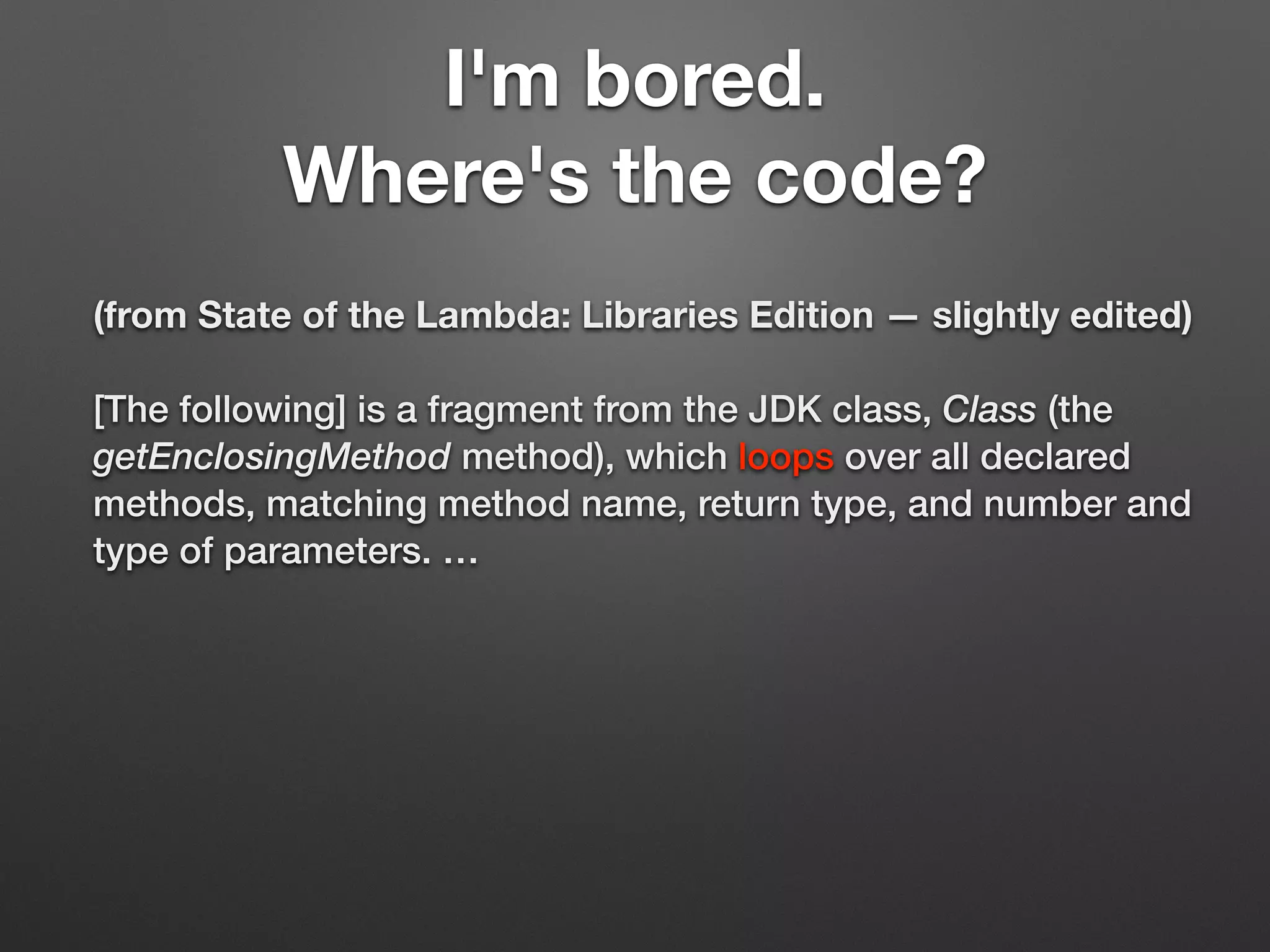 I'm bored.
Where's the code?
(from State of the Lambda: Libraries Edition — slightly edited)
[The following] is a fragment from the JDK class, Class (the
getEnclosingMethod method), which loops over all declared
methods, matching method name, return type, and number and
type of parameters. …
 