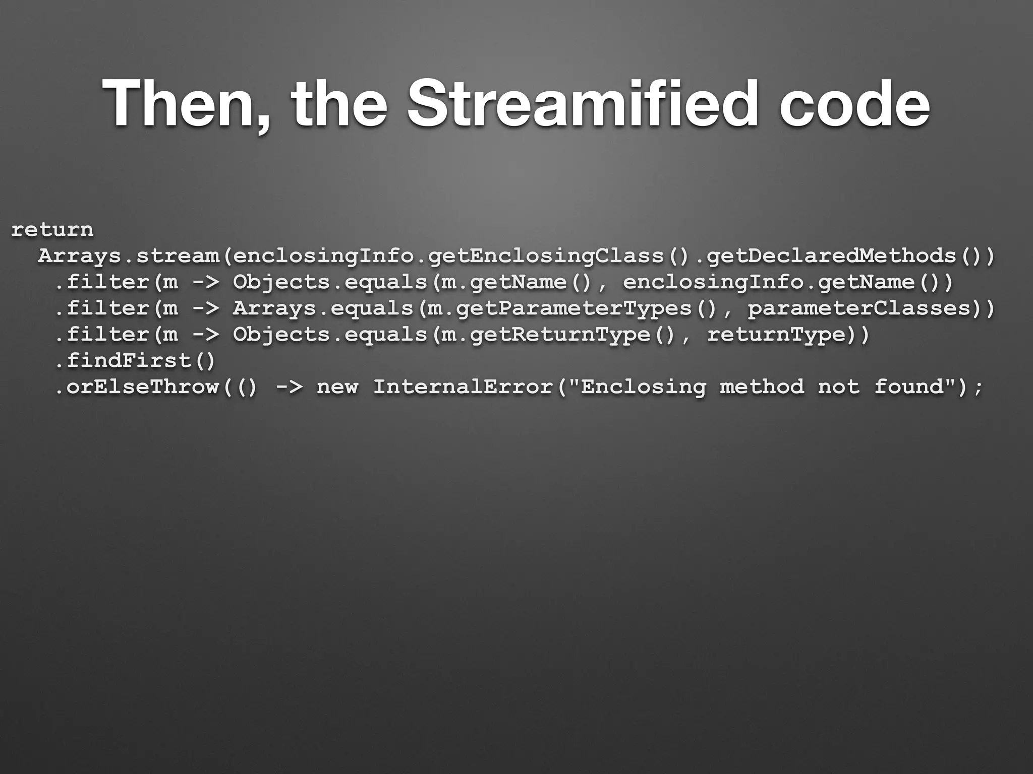Then, the Streamiﬁed code
return
Arrays.stream(enclosingInfo.getEnclosingClass().getDeclaredMethods())
.filter(m -> Objects.equals(m.getName(), enclosingInfo.getName())
.filter(m -> Arrays.equals(m.getParameterTypes(), parameterClasses))
.filter(m -> Objects.equals(m.getReturnType(), returnType))
.findFirst()
.orElseThrow(() -> new InternalError("Enclosing method not found");
 