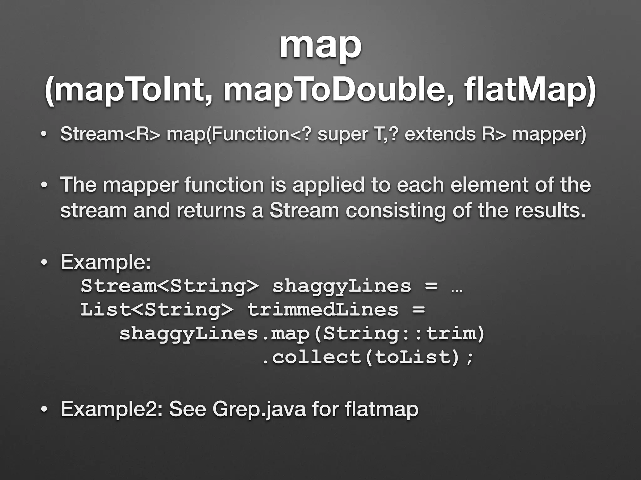 map
(mapToInt, mapToDouble, ﬂatMap)
• Stream<R> map(Function<? super T,? extends R> mapper)
• The mapper function is applied to each element of the
stream and returns a Stream consisting of the results.
• Example:
Stream<String> shaggyLines = …
List<String> trimmedLines =
shaggyLines.map(String::trim)
.collect(toList);
• Example2: See Grep.java for ﬂatmap
 