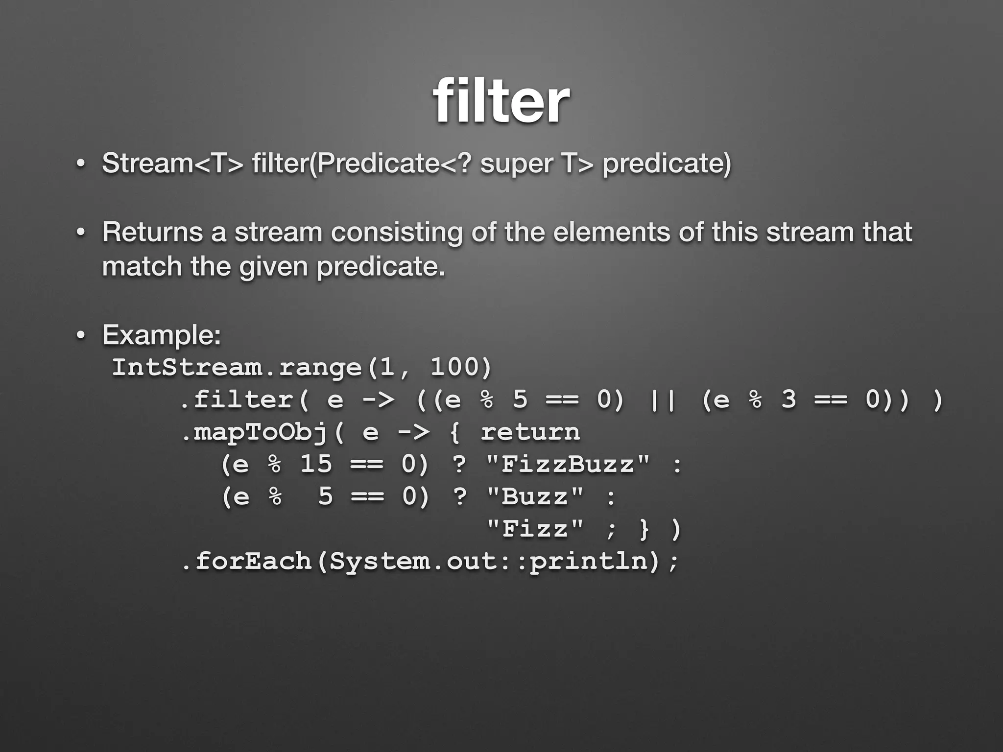 ﬁlter
• Stream<T> ﬁlter(Predicate<? super T> predicate)
• Returns a stream consisting of the elements of this stream that
match the given predicate.
• Example:
IntStream.range(1, 100)
.filter( e -> ((e % 5 == 0) || (e % 3 == 0)) )
.mapToObj( e -> { return
(e % 15 == 0) ? "FizzBuzz" :
(e % 5 == 0) ? "Buzz" :
"Fizz" ; } )
.forEach(System.out::println);
 