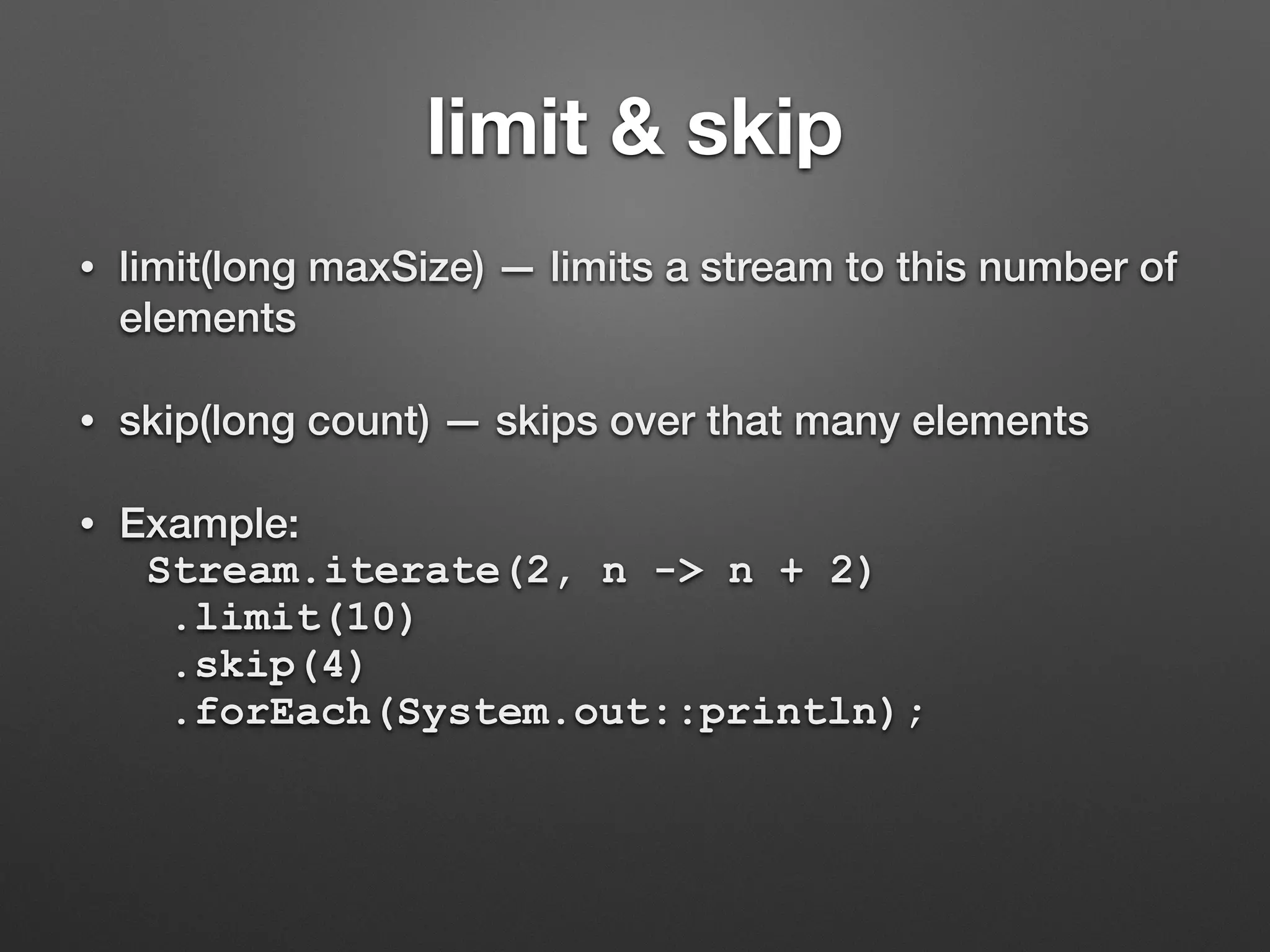limit & skip
• limit(long maxSize) — limits a stream to this number of
elements
• skip(long count) — skips over that many elements
• Example:
Stream.iterate(2, n -> n + 2)
.limit(10)
.skip(4)
.forEach(System.out::println);
 