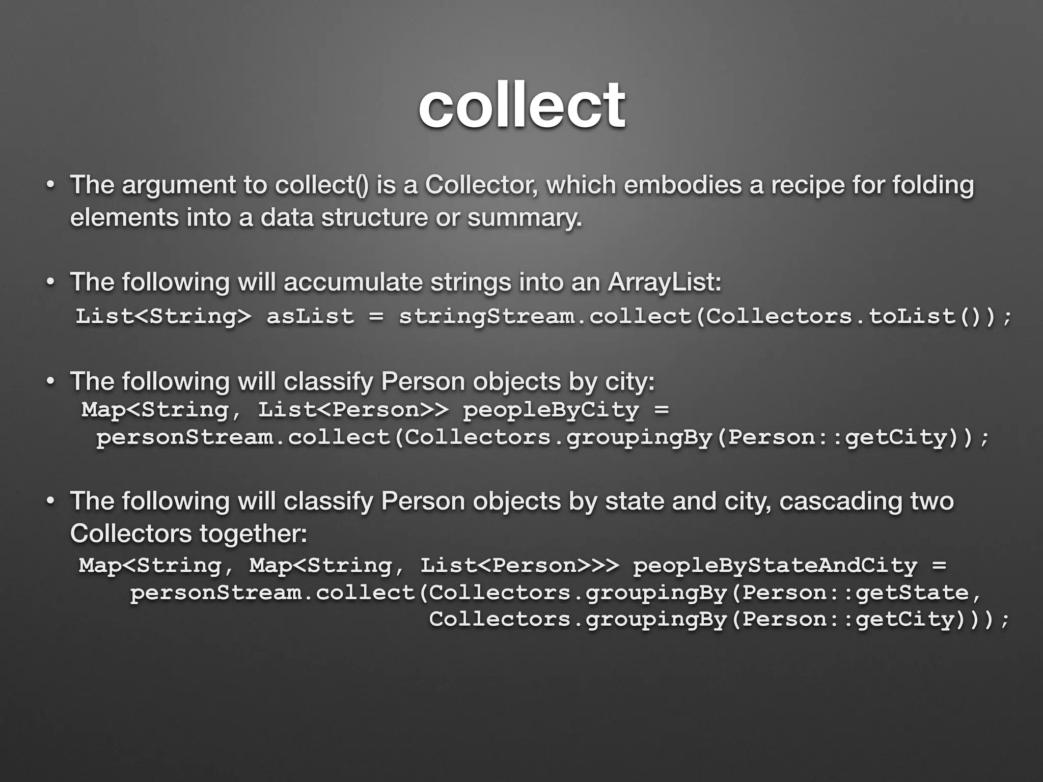 collect
• The argument to collect() is a Collector, which embodies a recipe for folding
elements into a data structure or summary.
• The following will accumulate strings into an ArrayList:
List<String> asList = stringStream.collect(Collectors.toList());
• The following will classify Person objects by city:
Map<String, List<Person>> peopleByCity =
personStream.collect(Collectors.groupingBy(Person::getCity));
• The following will classify Person objects by state and city, cascading two
Collectors together:
Map<String, Map<String, List<Person>>> peopleByStateAndCity =
personStream.collect(Collectors.groupingBy(Person::getState,
Collectors.groupingBy(Person::getCity)));
 