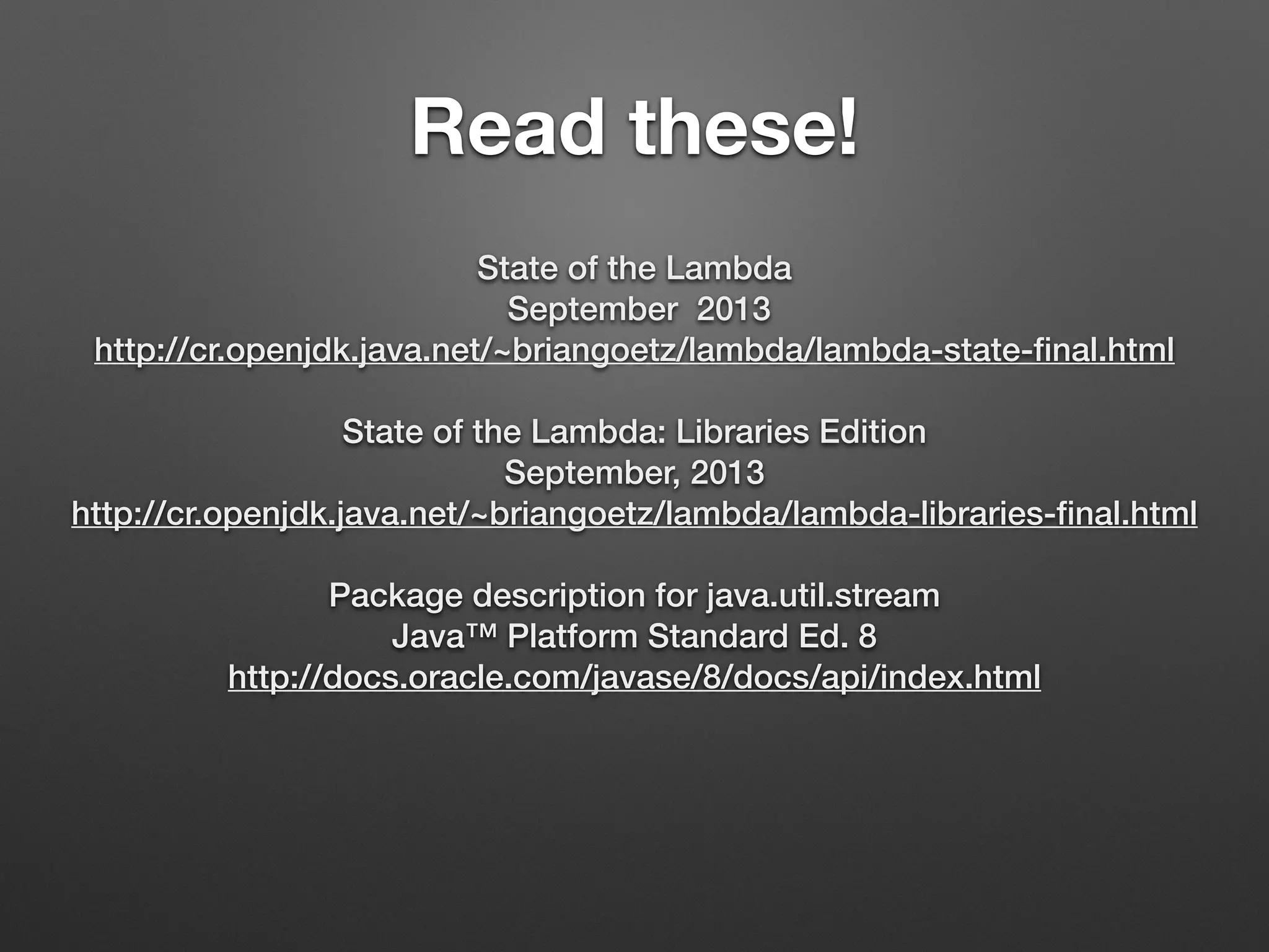 Read these!
State of the Lambda
September 2013
http://cr.openjdk.java.net/~briangoetz/lambda/lambda-state-ﬁnal.html
State of the Lambda: Libraries Edition
September, 2013
http://cr.openjdk.java.net/~briangoetz/lambda/lambda-libraries-ﬁnal.html
Package description for java.util.stream
Java™ Platform Standard Ed. 8
http://docs.oracle.com/javase/8/docs/api/index.html
 