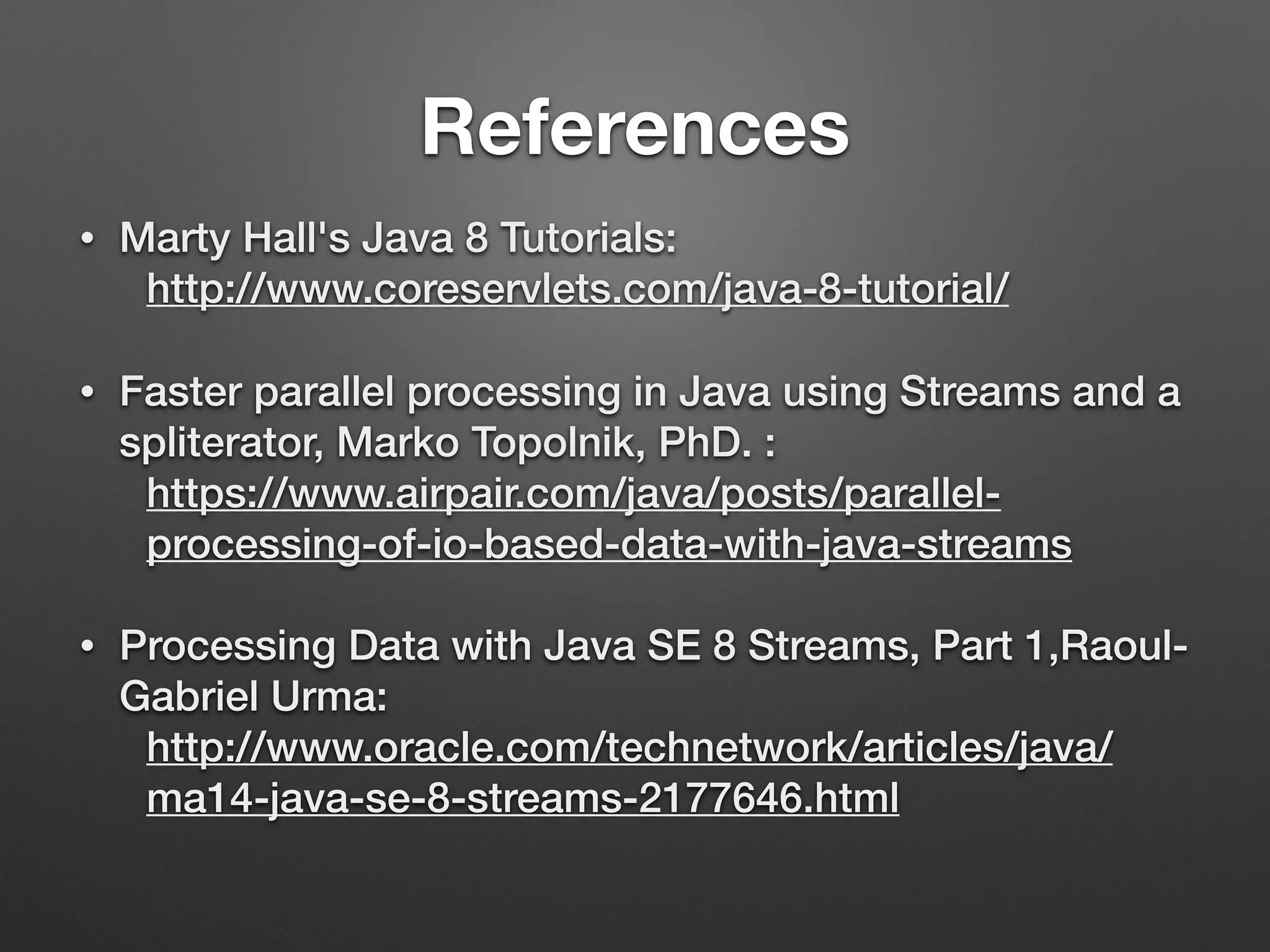 References
• Marty Hall's Java 8 Tutorials:
http://www.coreservlets.com/java-8-tutorial/
• Faster parallel processing in Java using Streams and a
spliterator, Marko Topolnik, PhD. :
https://www.airpair.com/java/posts/parallel-
processing-of-io-based-data-with-java-streams
• Processing Data with Java SE 8 Streams, Part 1,Raoul-
Gabriel Urma:
http://www.oracle.com/technetwork/articles/java/
ma14-java-se-8-streams-2177646.html
 