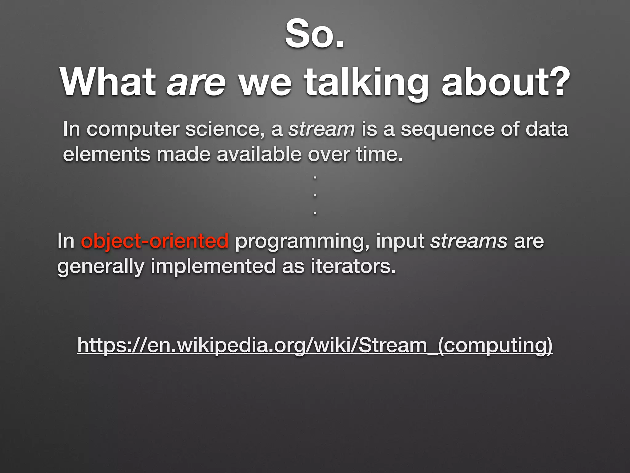 So.
What are we talking about?
In computer science, a stream is a sequence of data
elements made available over time.
https://en.wikipedia.org/wiki/Stream_(computing)
In object-oriented programming, input streams are
generally implemented as iterators.
.
.
.
 