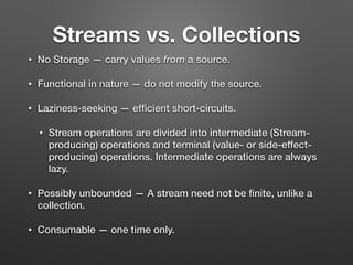 Streams vs. Collections
• No Storage — carry values from a source.
• Functional in nature — do not modify the source.
• Laziness-seeking — efﬁcient short-circuits.
• Stream operations are divided into intermediate (Stream-
producing) operations and terminal (value- or side-effect-
producing) operations. Intermediate operations are always
lazy.
• Possibly unbounded — A stream need not be ﬁnite, unlike a
collection.
• Consumable — one time only.
 