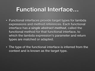 Functional Interface…
• Functional interfaces provide target types for lambda
expressions and method references. Each functional
interface has a single abstract method, called the
functional method for that functional interface, to
which the lambda expression's parameter and return
types are matched or adapted.
• The type of the functional interface is inferred from the
context and is known as the target type.
 